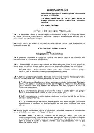 LEI COMPLEMENTAR N.º G

                                       Dispõe sobre as Posturas no Município de Jacarezinho e
                                       dá outras providências

                                       A CÂMARA MUNICIPAL DE JACAREZINHO, Estado do
                                       Paraná, aprovou e eu, PREFEITO MUNICIPAL, sanciono a
                                       seguinte

                                       LEI COMPLEMENTAR:


                            CAPÍTULO I - DAS DISPOSIÇÕES PRELIMINARES

Art. 1º. A presente Lei contém as medidas de polícia administrativa a cargo do Município em matéria
de higiene, segurança, ordem pública e bem-estar, estatuindo as necessárias relações entre a
Administração Municipal e os munícipes.


Art. 2º. Ao Prefeito e aos servidores municipais, em geral, incumbe cumprir e zelar pela observância
dos preceitos desta Lei.

                                   CAPÍTULO II - DA HIGIENE PÚBLICA

                                            Seção I
                               Da Deposição dos Resíduos Sólidos

Art. 3º. O serviço de limpeza de logradouros públicos, bem como a coleta de lixo domiciliar, será
executado direta ou indiretamente pelo Município.


Art. 4º. Os proprietários são obrigados a conservar em perfeito estado de asseio as suas edificações,
pátios, jardins, quintais, ou terrenos baldios, bem como os passeios fronteiriços à sua propriedade.

       Parágrafo Único. É terminantemente proibido varrer o lixo, ou detritos sólidos de qualquer
       natureza, para as bocas de lobo e sarjetas dos logradouros públicos.


Art. 5º. Todo lixo gerado nas propriedades deverá ser acondicionado em sacos plásticos apropriados,
visando à sua adequada coleta e remoção pelo serviço de limpeza pública.

       § 1º. Não serão considerados como lixo os resíduos provenientes de indústrias, fábricas ou
       oficinas, bem como os entulhos provenientes de demolições e construções, terra, folhas ou
       galhos, materiais estes que deverão ser removidos para local apropriado à custa dos
       respectivos responsáveis.

       § 2º. É terminantemente proibido o lançamento de lixo ou detritos sólidos de qualquer
       natureza em terrenos baldios, fundos de vale ou nos cursos d’água.

       § 3º. É terminantemente proibido queimar, ainda que no próprio quintal, lixo ou detritos
       sólidos de qualquer natureza.

       § 4º. Os estabelecimentos hospitalares deverão manter seus resíduos sólidos devidamente
       acondicionados e guardados em local apropriado, até que sejam recolhidos pela coleta
       pública.


Art. 6º. Nos edifícios de habitação coletiva ou comerciais, é proibida a instalação de dutos verticais
para a coleta de lixo, quer sejam coletivos ou individuais.

       Parágrafo Único. Os edifícios comerciais ou de habitação coletiva, bem como os
       condomínios horizontais, onde não seja possível a entrada dos caminhões coletores, deverão
       providenciar áreas exclusivas para armazenamento do lixo gerado, cobertas e resguardadas
       contra o acesso de insetos e roedores, visando à sua adequada coleta e remoção pelo
       serviço de limpeza pública.
                                                                                                  152
 