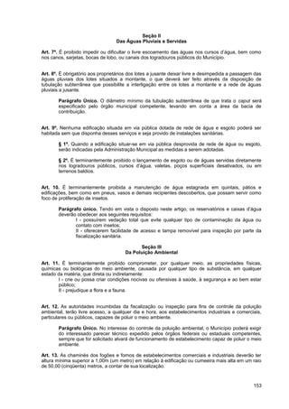 Seção II
                                  Das Águas Pluviais e Servidas

Art. 7º. É proibido impedir ou dificultar o livre escoamento das águas nos cursos d’água, bem como
nos canos, sarjetas, bocas de lobo, ou canais dos logradouros públicos do Município.


Art. 8º. É obrigatório aos proprietários dos lotes a jusante deixar livre e desimpedida a passagem das
águas pluviais dos lotes situados a montante, o que deverá ser feito através da disposição de
tubulação subterrânea que possibilite a interligação entre os lotes a montante e a rede de águas
pluviais a jusante.

       Parágrafo Único. O diâmetro mínimo da tubulação subterrânea de que trata o caput será
       especificado pelo órgão municipal competente, levando em conta a área da bacia de
       contribuição.


Art. 9º. Nenhuma edificação situada em via pública dotada de rede de água e esgoto poderá ser
habitada sem que disponha desses serviços e seja provido de instalações sanitárias.

       § 1º. Quando a edificação situar-se em via pública desprovida de rede de água ou esgoto,
       serão indicadas pela Administração Municipal as medidas a serem adotadas.

       § 2º. É terminantemente proibido o lançamento de esgoto ou de águas servidas diretamente
       nos logradouros públicos, cursos d’água, valetas, poços superficiais desativados, ou em
       terrenos baldios.


Art. 10. É terminantemente proibida a manutenção de água estagnada em quintais, pátios e
edificações, bem como em pneus, vasos e demais recipientes descobertos, que possam servir como
foco de proliferação de insetos.

       Parágrafo único. Tendo em vista o disposto neste artigo, os reservatórios e caixas d’água
       deverão obedecer aos seguintes requisitos:
              I - possuírem vedação total que evite qualquer tipo de contaminação da água ou
              contato com insetos;
              II - oferecerem facilidade de acesso e tampa removível para inspeção por parte da
              fiscalização sanitária.

                                            Seção III
                                      Da Poluição Ambiental

Art. 11. É terminantemente proibido comprometer, por qualquer meio, as propriedades físicas,
químicas ou biológicas do meio ambiente, causada por qualquer tipo de substância, em qualquer
estado da matéria, que direta ou indiretamente:
       I - crie ou possa criar condições nocivas ou ofensivas à saúde, à segurança e ao bem estar
       público;
       II - prejudique a flora e a fauna.


Art. 12. As autoridades incumbidas da fiscalização ou inspeção para fins de controle da poluição
ambiental, terão livre acesso, a qualquer dia e hora, aos estabelecimentos industriais e comerciais,
particulares ou públicos, capazes de poluir o meio ambiente.

       Parágrafo Único. No interesse do controle da poluição ambiental, o Município poderá exigir
       do interessado parecer técnico expedido pelos órgãos federais ou estaduais competentes,
       sempre que for solicitado alvará de funcionamento de estabelecimento capaz de poluir o meio
       ambiente.

Art. 13. As chaminés dos fogões e fornos de estabelecimentos comerciais e industriais deverão ter
altura mínima superior a 1,00m (um metro) em relação à edificação ou cumeeira mais alta em um raio
de 50,00 (cinqüenta) metros, a contar de sua localização.



                                                                                                  153
 