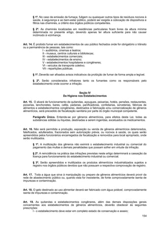 § 1º. No caso de emissão de fumaça, fuligem ou quaisquer outros tipos de resíduos nocivos à
       saúde, à segurança e ao bem-estar público, poderá ser exigida a colocação de dispositivos e
       filtros nas chaminés, a critério dos órgãos públicos competentes.

       § 2º. As chaminés localizadas em residências particulares ficam livres da altura mínima
       determinada no presente artigo, devendo apenas ter altura suficiente para não causar
       incômodo à vizinhança.


Art. 14. É proibido fumar em estabelecimentos de uso público fechados onde for obrigatório o trânsito
ou a permanência de pessoas, tais como:
                 I - auditórios, cinemas e teatros;
                 II - museus, centros culturais e bibliotecas;
                 III - estabelecimentos comerciais;
                 IV - estabelecimentos de ensino;
                 V - estabelecimentos hospitalares e congêneres;
                 VI - veículos de transporte coletivo;
                 VII - repartições públicas.

       § 1º. Deverão ser afixados avisos indicativos da proibição de fumar de forma ampla e legível.

       § 2º. Serão considerados infratores tanto os fumantes como os responsáveis pelo
       estabelecimento onde ocorrer a infração.


                                            Seção IV
                                Da Higiene nos Estabelecimentos

Art. 15. O alvará de funcionamento de quitandas, açougues, peixarias, hotéis, pensões, restaurantes,
pizzarias, lanchonetes, bares, cafés, padarias, panificadoras, confeitarias, sorveterias, fábricas de
alimentos e estabelecimentos congêneres, destinados à fabricação e/ou comercialização de gêneros
alimentícios, será precedido de fiscalização sanitária por parte do órgão municipal competente.

       Parágrafo Único. Entende-se por gêneros alimentícios, para efeitos desta Lei, todas as
       substâncias sólidas ou líquidas, destinadas a serem ingeridas, excetuados os medicamentos.


Art. 16. Não será permitida a produção, exposição ou venda de gêneros alimentícios deteriorados,
falsificados, adulterados, fracionados sem autorização prévia, ou nocivos à saúde, os quais serão
apreendidos pelos funcionários encarregados da fiscalização e removidos para local apropriado, onde
serão inutilizados.

       § 1º. A inutilização dos gêneros não eximirá o estabelecimento industrial ou comercial do
       pagamento das multas e demais penalidades que possam sofrer em virtude da infração.

       § 2º. A reincidência na prática das infrações previstas neste artigo determinará a cassação da
       licença para funcionamento do estabelecimento industrial ou comercial.

       § 3º. Serão apreendidos e inutilizados os produtos alimentícios industrializados sujeitos a
       registro nos órgãos públicos devidos que não possuam a respectiva comprovação de registro.


Art. 17. Toda a água que sirva à manipulação ou preparo de gêneros alimentícios deverá provir da
rede de abastecimento público ou, quando esta for inexistente, de fonte comprovadamente isenta de
impurezas e contaminação.


Art. 18. O gelo destinado ao uso alimentar deverá ser fabricado com água potável, comprovadamente
isenta de impurezas e contaminação.


Art. 19. As quitandas e estabelecimentos congêneres, além das demais disposições gerais
concernentes aos estabelecimentos de gêneros alimentícios, deverão obedecer às seguintes
prescrições:
        I - o estabelecimento deve estar em completo estado de conservação e asseio;
                                                                                                 154
 
