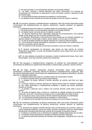 II - não será permitido o uso de lâmpadas coloridas na iluminação artificial;
       III - as frutas, verduras e demais alimentos que sejam consumidos crus deverão ser
       armazenados em recipientes ou dispositivos à prova de insetos, poeiras e quaisquer fontes
       de contaminação;
       IV - os funcionários deverão apresentar-se asseados e uniformizados;
       V - os coletores de lixo deverão ser providos de tampas à prova de insetos e roedores.


Art. 20. Os açougues, peixarias e estabelecimentos congêneres, além das demais disposições gerais
concernentes aos estabelecimentos de gêneros alimentícios, deverão obedecer às seguintes
prescrições:
        I - o estabelecimento deve estar em completo estado de conservação e asseio;
        II - não será permitido o uso de lâmpadas coloridas na iluminação artificial;
        III - os balcões devem ter tampo de aço inoxidável ou granito;
        IV - as câmaras frigoríficas terão capacidade adequada de armazenamento, não podendo
        abrigar outros artigos que não as carnes propriamente ditas;
        V - os utensílios, ferramentas e instrumentos de corte deverão ser de material inoxidável, em
        rigoroso estado de conservação e asseio, sendo vedado o uso de cepo ou machado;
        VI - as pias de lavagem deverão ter ligação sifonada com a rede de coleta de esgoto;
        VII - os funcionários deverão apresentar-se asseados e uniformizados com botas brancas de
        borracha e aventais e gorros brancos;
        VIII - os coletores de lixo deverão ser providos de tampas à prova de insetos e roedores.

       § 1º. Quando necessitarem de transporte, este deverá ser feito através de veículos
       refrigerados apropriados, os quais não poderão transportar outros artigos que não as carnes
       propriamente ditas.

       § 2º. As aves abatidas só poderão ser expostas à venda completamente limpas, livres, tanto
       da plumagem, como das vísceras e partes não comestíveis.


Art. 21. Nos açougues e estabelecimentos congêneres só poderão ser comercializadas carnes
provenientes de abatedouros regularmente licenciados e inspecionados, portando o devido carimbo.


Art. 22. Os hotéis, pensões, restaurantes, pizzarias, lanchonetes, bares, cafés, padarias,
panificadoras, confeitarias, sorveterias, fábricas de alimentos e estabelecimentos congêneres, além
das demais disposições gerais concernentes aos estabelecimentos de gêneros alimentícios, deverão
observar as seguintes prescrições:
        I - o estabelecimento deve estar em completo estado de conservação e asseio;
        II - as mesas e balcões devem ter tampos impermeáveis;
        III - a lavagem de louças, talheres e demais utensílios de cozinha será feita com água
        corrente;
        IV - as louças, talheres e demais utensílios de cozinha devem estar em perfeitas condições
        de uso, sendo apreendido e imediatamente inutilizado o material que estiver danificado,
        lascado ou trincado;
        V - as janelas e aberturas para o exterior nas cozinhas deverão conter telas à prova de
        insetos;
        VI - as portas de ligação entre a cozinha e o ambiente de refeição deverão ser providas de
        molas tipo “vai-e-vem”, permitindo sua abertura sem a necessidade de contato manual;
        VII - as roupas de cama, mesa, banho e demais vestimentas deverão ser esterilizadas;
        VIII - os funcionários deverão apresentar-se asseados e uniformizados;
        IX - os coletores de lixo deverão ser providos de tampas à prova de insetos e roedores.

Art. 23. Os vendedores ambulantes de gêneros alimentícios, além das demais disposições gerais
concernentes aos estabelecimentos de gêneros alimentícios, deverão observar as seguintes
prescrições:
        I - os alimentos de ingestão imediata deverão estar acondicionados em carrinhos, caixas ou
        outros recipientes fechados, à prova de insetos, poeiras e quaisquer fontes de contaminação,
        devidamente vistoriados pelo Município quando da concessão da respectiva licença;
        II - é proibido ao vendedor tocar os alimentos de ingestão imediata diretamente com as mãos;
        III - o vendedor deverá apresentar-se asseado e portando vestuário adequado;
        IV - os alimentos perecíveis deverão ser mantidos sob refrigeração, compatível com o tipo de
        produto.

                                                                                                 155
 
