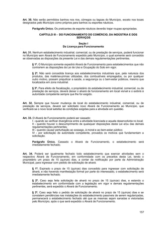 Art. 30. Não serão permitidos banhos nos rios, córregos ou lagoas do Município, exceto nos locais
designados pelo Município como próprios para banhos ou esportes náuticos.

        Parágrafo Único. Os praticantes de esporte náuticos deverão trajar roupas apropriadas.

              CAPÍTULO III - DO FUNCIONAMENTO DO COMÉRCIO, DA INDÚSTRIA E DOS
                                       SERVIÇOS

                                              Seção I
                                  Da Licença para Funcionamento

Art. 31. Nenhum estabelecimento industrial, comercial, ou de prestação de serviços, poderá funcionar
no Município sem Alvará de Funcionamento expedido pelo Município, o qual somente será concedido
se observadas as disposições da presente Lei e das demais regulamentações pertinentes.

        § 1º. O Município somente expedirá Alvará de Funcionamento para estabelecimentos que não
        contrariem as disposições da Lei de Uso e Ocupação do Solo em vigor.

        § 2º. Não será concedida licença aos estabelecimentos industriais que, pela natureza dos
        produtos, das matérias-primas utilizadas, dos combustíveis empregados, ou por qualquer
        outro motivo, possam prejudicar a saúde, a segurança ou o bem-estar públicos, mesmo que
        localizados em zona industrial.

        § 3º. Para efeito de fiscalização, o proprietário do estabelecimento industrial, comercial, ou de
        prestação de serviços, deverá deixar o alvará de funcionamento em local visível e o exibirá à
        autoridade competente sempre que lhe for exigido.


Art. 32. Sempre que houver mudança de local do estabelecimento industrial, comercial, ou de
prestação de serviços, deverá ser solicitado novo Alvará de Funcionamento ao Município, que
verificará se o novo local satisfaz às condições exigidas para a atividade em questão.


Art. 33. O Alvará de Funcionamento poderá ser cassado:
         I - quando se verificar divergência entre a atividade licenciada e aquela desenvolvida no local;
         II - quando houver o descumprimento de quaisquer disposições desta Lei e/ou das demais
         regulamentações pertinentes;
         III - quando causar perturbação ao sossego, à moral e ao bem-estar público;
         IV - por solicitação de autoridade competente, provados os motivos que fundamentam a
         solicitação.

        Parágrafo Único. Cassado o Alvará de Funcionamento, o estabelecimento será
        imediatamente fechado.


Art. 34. Poderá ser igualmente fechado todo estabelecimento que exercer atividades sem o
respectivo Alvará de Funcionamento, em conformidade com os preceitos desta Lei, tendo o
proprietário um prazo de 15 (quinze) dias, a contar da notificação por parte da Administração
Municipal, para ingressar com pedido de solicitação de alvará.

        § 1º. Expirado o prazo de 15 (quinze) dias concedido para ingressar com solicitação de
        alvará, e não havendo manifestação formal por parte do interessado, o estabelecimento será
        imediatamente fechado.

        § 2º. Caso seja feita solicitação de alvará no prazo de 15 (quinze) dias, e estando o
        estabelecimento em conformidade com a legislação em vigor e demais regulamentações
        pertinentes, será expedido o Alvará de Funcionamento.

        § 3º. Caso seja feito o pedido de solicitação de alvará no prazo de 15 (quinze) dias e se
        constatem pendências nas instalações do estabelecimento passíveis de serem regularizadas,
        permanecerá o estabelecimento fechado até que as mesmas sejam sanadas e vistoriadas
        pelo Município, após o que será expedido o Alvará de Funcionamento.



                                                                                                     157
 
