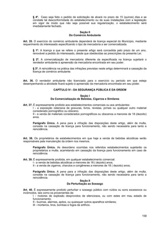 § 4º. Caso seja feito o pedido de solicitação de alvará no prazo de 15 (quinze) dias e se
       constate tal desconformidade do estabelecimento ou de suas instalações com a legislação
       em vigor de modo que não seja possível sua regularização, o estabelecimento será
       imediatamente fechado.

                                            Seção II
                                      Do Comércio Ambulante

Art. 35. O exercício do comércio ambulante dependerá de licença especial do Município, mediante
requerimento do interessado especificando o tipo de mercadoria a ser comercializada.

       § 1º. A licença a que se refere o presente artigo será concedida pelo prazo de um ano,
       renovável a pedido do interessado, desde que obedecidas as prescrições da presente Lei.

       § 2º. A comercialização de mercadoria diferente da especificada na licença sujeitará o
       vendedor ambulante à apreensão da mercadoria encontrada em seu poder.

       § 3º. A reincidência na prática das infrações previstas neste artigo determinará a cassação da
       licença de comércio ambulante.


Art. 36. O vendedor ambulante não licenciado para o exercício ou período em que esteja
desempenhando a atividade ficará sujeito à apreensão da mercadoria encontrada em seu poder.

                         CAPÍTULO IV - DA SEGURANÇA PÚBLICA E DA ORDEM

                                           Seção I
                      Da Comercialização de Bebidas, Cigarros e Similares

Art. 37. É expressamente proibido aos estabelecimentos comerciais ou aos ambulantes:
         I - a exposição ostensiva de gravuras, livros, revistas, jornais ou qualquer outro material
         considerado pornográfico ou obsceno.
         II - a venda de materiais considerados pornográficos ou obscenos a menores de 18 (dezoito)
         anos.

       Parágrafo Único. A pena para a infração das disposições deste artigo, além de multa,
       consiste na cassação de licença para funcionamento, não sendo necessária para tanto a
       reincidência.


Art. 38. Os proprietários de estabelecimentos em que haja a venda de bebidas alcoólicas serão
responsáveis pela manutenção da ordem nos mesmos.

       Parágrafo Único. As desordens ocorridas nos referidos estabelecimentos sujeitarão os
       proprietários a multa, acarretando em cassação da licença para funcionamento em caso de
       reincidência.

Art. 39. É expressamente proibida, em qualquer estabelecimento comercial:
         I - a venda de bebidas alcoólicas a menores de 18 ( dezoito) anos;
         II - a venda de cigarros, charutos e congêneres a menores de 18 ( dezoito) anos;

       Parágrafo Único. A pena para a infração das disposições deste artigo, além de multa,
       consiste na cassação de licença para funcionamento, não sendo necessária para tanto a
       reincidência.
                                          Seção II
                                 Da Perturbação ao Sossego

Art. 40. É expressamente proibido perturbar o sossego público com ruídos ou sons excessivos ou
incômodos, tais como os provenientes de:
        I - motores de explosão desprovidos de silenciosos, ou com estes em mau estado de
        funcionamento;
        II - buzinas, alarmes, apitos, ou quaisquer outros aparelhos similares;
        III - morteiros, tiros, bombas e fogos de artifício.



                                                                                                 158
 