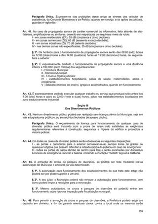 Parágrafo Único. Excetuam-se das proibições deste artigo as sirenes dos veículos de
       assistência, do Corpo de Bombeiros e da Polícia, quando em serviço, e os apitos de policiais,
       guardas e vigilantes.


Art. 41. No caso de propaganda sonora de caráter comercial ou informativa, feita através de alto-
falantes, amplificadores ou similares, deverão ser respeitados os seguintes níveis de ruído:
        I - em zonas residenciais (ZR), 55 dB (cinqüenta e cinco decibéis);
        II - em zonas comerciais (ZC), 65 dB (sessenta e cinco decibéis);
        III - em zonas industriais (ZI), 70 dB (setenta decibéis);
        IV - nas demais zonas não especificadas, 55 dB (cinqüenta e cinco decibéis).

       § 1º. Os horários para o funcionamento de propaganda sonora serão das 08:00 (oito) horas
       às 12:00 (doze) horas e das 14:00 (quatorze) horas às 19:00 (dezenove) horas, de segunda-
       feira a sábado.

       § 2º. É expressamente proibido o funcionamento de propaganda sonora a uma distância
       inferior a 100,00m (cem metros) dos seguintes locais:
                I - Prefeitura Municipal;
                II - Câmara Municipal;
                III - Fórum e órgãos judiciais;
                IV - estabelecimentos hospitalares, casas de saúde, maternidades, asilos e
                congêneres;
                V - estabelecimentos de ensino, igrejas e assemelhados, quando em funcionamento.


Art. 42. É expressamente proibido executar qualquer trabalho ou serviço que produza ruído antes das
8:00 (oito) horas e após as 22:00 (vinte e duas) horas, salvo nos estabelecimentos localizados em
zona exclusivamente industrial.

                                            Seção III
                                   Dos Divertimentos Públicos

Art. 43. Nenhum divertimento público poderá ser realizado sem licença prévia do Município, seja em
vias e logradouros públicos, ou em recintos fechados de acesso público.

       Parágrafo Único. O requerimento de licença para funcionamento de qualquer casa de
       diversão pública será instruído com a prova de terem sido satisfeitas as exigências
       regulamentares referentes à construção, segurança e higiene do edifício e procedida a
       vistoria policial.


Art. 44. Em todas as casas de diversão pública serão observadas as seguintes disposições:
         I - as portas e corredores para o exterior conservar-se-ão sempre livres de grades ou
         quaisquer objetos que possam dificultar a retirada rápida do público em caso de emergência;
         II - todas as portas de saída abrirão de dentro para fora e serão encimadas por dispositivo
         luminoso de emergência, movido a bateria, contendo a inscrição "SAIDA" legível à distância.


Art. 45. A armação de circos ou parques de diversões, só poderá ser feita mediante prévia
autorização do Município e em local por ela determinado.

       § 1º. A autorização para funcionamento dos estabelecimentos de que trata este artigo não
       poderá ser por prazo superior a um ano.

       § 2º. A seu juízo, o Município poderá não renovar a autorização para funcionamento, bem
       como poderá impor a restrições para a renovação.

       § 3º. Mesmo autorizados, os circos e parques de diversões só poderão entrar em
       funcionamento após rigorosa inspeção pela fiscalização municipal.


Art. 46. Para permitir a armação de circos e parques de diversões, a Prefeitura poderá exigir um
depósito em dinheiro, a fim de garantir eventuais danos contra o local onde os mesmos serão

                                                                                                159
 