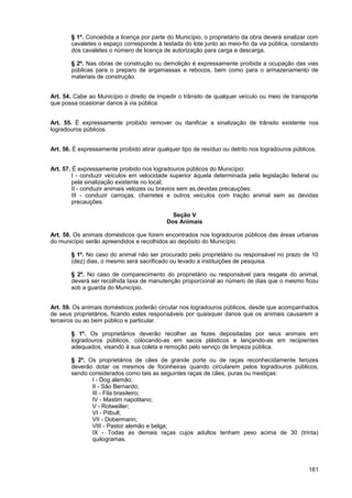 § 1º. Concedida a licença por parte do Município, o proprietário da obra deverá sinalizar com
        cavaletes o espaço corresponde à testada do lote junto ao meio-fio da via pública, constando
        dos cavaletes o número de licença de autorização para carga e descarga.

        § 2º. Nas obras de construção ou demolição é expressamente proibida a ocupação das vias
        públicas para o preparo de argamassas e rebocos, bem como para o armazenamento de
        materiais de construção.


Art. 54. Cabe ao Município o direito de impedir o trânsito de qualquer veículo ou meio de transporte
que possa ocasionar danos à via pública.


Art. 55. É expressamente proibido remover ou danificar a sinalização de trânsito existente nos
logradouros públicos.


Art. 56. É expressamente proibido atirar qualquer tipo de resíduo ou detrito nos logradouros públicos.


Art. 57. É expressamente proibido nos logradouros públicos do Município:
         I - conduzir veículos em velocidade superior àquela determinada pela legislação federal ou
         pela sinalização existente no local;
         II - conduzir animais velozes ou bravios sem as devidas precauções;
         III - conduzir carroças, charretes e outros veículos com tração animal sem as devidas
         precauções.

                                              Seção V
                                            Dos Animais

Art. 58. Os animais domésticos que forem encontrados nos logradouros públicos das áreas urbanas
do município serão apreendidos e recolhidos ao depósito do Município.

        § 1º. No caso do animal não ser procurado pelo proprietário ou responsável no prazo de 10
        (dez) dias, o mesmo será sacrificado ou levado a instituições de pesquisa.

        § 2º. No caso de comparecimento do proprietário ou responsável para resgate do animal,
        deverá ser recolhida taxa de manutenção proporcional ao número de dias que o mesmo ficou
        sob a guarda do Município.


Art. 59. Os animais domésticos poderão circular nos logradouros públicos, desde que acompanhados
de seus proprietários, ficando estes responsáveis por quaisquer danos que os animais causarem a
terceiros ou ao bem público e particular.

        § 1º. Os proprietários deverão recolher as fezes depositadas por seus animais em
        logradouros públicos, colocando-as em sacos plásticos e lançando-as em recipientes
        adequados, visando à sua coleta e remoção pelo serviço de limpeza pública.

        § 2º. Os proprietários de cães de grande porte ou de raças reconhecidamente ferozes
        deverão dotar os mesmos de focinheiras quando circularem pelos logradouros públicos,
        sendo considerados como tais as seguintes raças de cães, puras ou mestiças:
               I - Dog alemão;
               II - São Bernardo;
               III - Fila brasileiro;
               IV - Mastim napolitano;
               V - Rotweiller;
               VI - Pitbull;
               VII - Dobermann;
               VIII - Pastor alemão e belga;
               IX - Todas as demais raças cujos adultos tenham peso acima de 30 (trinta)
               quilogramas.




                                                                                                   161
 