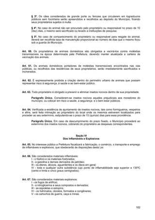 § 3º. Os cães considerados de grande porte ou ferozes que circularem em logradouros
        públicos sem focinheira serão apreendidos e recolhidos ao depósito do Município, ficando
        seus proprietários sujeitos à multa.

        § 4º. No caso do animal não ser procurado pelo proprietário ou responsável no prazo de 10
        (dez) dias, o mesmo será sacrificado ou levado a instituições de pesquisa.

        § 5º. No caso de comparecimento do proprietário ou responsável para resgate do animal,
        deverá ser recolhida taxa de manutenção proporcional ao número de dias que o mesmo ficou
        sob a guarda do Município.


Art. 60. Os proprietários de animais domésticos são obrigados a vaciná-los contra moléstias
transmissíveis na época determinada pela Prefeitura, devendo manter atualizada a carteira de
vacinação dos animais.


Art. 61. Os animais domésticos portadores de moléstias transmissíveis encontrados nas vias
públicas, ou recolhidos das residências de seus proprietários, serão imediatamente sacrificados e
incinerados.


Art. 62. É expressamente proibida a criação dentro do perímetro urbano de animais que possam
representar risco à segurança, à saúde e ao bem-estar público.


Art. 63. Todo proprietário é obrigado a prevenir e eliminar insetos nocivos dentro de sua propriedade.

        Parágrafo Único. Consideram-se insetos nocivos aqueles prejudiciais aos moradores do
        município, ou colocar em risco a saúde, a segurança e o bem estar públicos.


Art. 64. Verificada a existência de ajuntamento de insetos nocivos, tais como formigueiros, vespeiros
e afins, será feita intimação ao proprietário do local onde os mesmos estiverem localizados para
proceder ao seu extermínio, estipulando-se o prazo de 15 (quinze) dias para essa providência.

        Parágrafo Único. Em caso de descumprimento do prazo fixado, o Município procederá ao
        extermínio dos insetos nocivos, cobrando do proprietário as despesas correspondentes.



                                              Seção VI
                                    Dos Inflamáveis e Explosivos

Art. 65. No interesse público a Prefeitura fiscalizará a fabricação, o comércio, o transporte e emprego
de inflamáveis e explosivos, que obedecerão às disposições desta Lei.


Art. 66. São considerados materiais inflamáveis:
         I - o fósforo e os materiais fosforados;
         II - a gasolina e demais derivados de petróleo;
         III - os éteres, álcoois, aguardentes e os óleos em geral;
         IV - toda e qualquer outra substância cujo ponto de inflamabilidade seja superior a 135ºC
         (cento e trinta e cinco graus centígrados).


Art. 67. São considerados materiais explosivos:
         I - os fogos de artifício;
         II - a nitroglicerina e seus compostos e derivados;
         III - as espoletas e estopins;
         IV - os fulminatos, cloratos, formiatos e congêneres;
         V - os cartuchos de guerra, caça e minas.




                                                                                                   162
 
