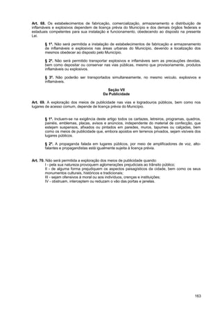 Art. 68. Os estabelecimentos de fabricação, comercialização, armazenamento e distribuição de
inflamáveis e explosivos dependem de licença prévia do Município e dos demais órgãos federais e
estaduais competentes para sua instalação e funcionamento, obedecendo ao disposto na presente
Lei.

       § 1º. Não será permitida a instalação de estabelecimentos de fabricação e armazenamento
       de inflamáveis e explosivos nas áreas urbanas do Município, devendo a localização dos
       mesmos obedecer ao disposto pelo Município.

       § 2º. Não será permitido transportar explosivos e inflamáveis sem as precauções devidas,
       bem como depositar ou conservar nas vias públicas, mesmo que provisoriamente, produtos
       inflamáveis ou explosivos.

       § 3º. Não poderão ser transportados simultaneamente, no mesmo veículo, explosivos e
       inflamáveis.

                                           Seção VII
                                         Da Publicidade

Art. 69. A exploração dos meios de publicidade nas vias e logradouros públicos, bem como nos
lugares de acesso comum, depende de licença prévia do Município.


       § 1º. Incluem-se na exigência deste artigo todos os cartazes, letreiros, programas, quadros,
       painéis, emblemas, placas, avisos e anúncios, independente do material de confecção, que
       estejam suspensos, afixados ou pintados em paredes, muros, tapumes ou calçadas, bem
       como os meios de publicidade que, embora apostos em terrenos privados, sejam visíveis dos
       lugares públicos.

       § 2º. A propaganda falada em lugares públicos, por meio de amplificadores de voz, alto-
       falantes e propagandistas está igualmente sujeita à licença prévia.


Art. 70. Não será permitida a exploração dos meios de publicidade quando:
         I - pela sua natureza provoquem aglomerações prejudiciais ao trânsito público;
         II - de alguma forma prejudiquem os aspectos paisagísticos da cidade, bem como os seus
         monumentos culturais, históricos e tradicionais;
         III - sejam ofensivos à moral ou aos indivíduos, crenças e instituições;
         IV - obstruam, interceptem ou reduzam o vão das portas e janelas.




                                                                                               163
 