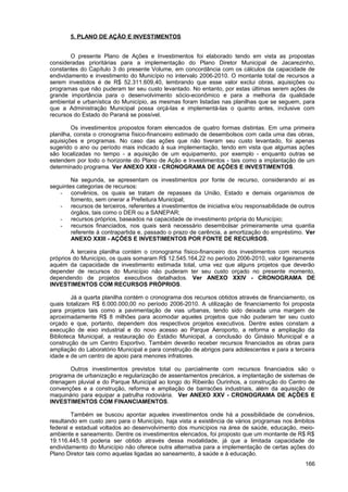 5. PLANO DE AÇÃO E INVESTIMENTOS


        O presente Plano de Ações e Investimentos foi elaborado tendo em vista as propostas
consideradas prioritárias para a implementação do Plano Diretor Municipal de Jacarezinho,
constantes do Capítulo 3 do presente Volume, em concordância com os cálculos da capacidade de
endividamento e investimento do Município no intervalo 2006-2010. O montante total de recursos a
serem investidos é de R$ 52.311.609,40, lembrando que esse valor exclui obras, aquisições ou
programas que não puderam ter seu custo levantado. No entanto, por estas últimas serem ações de
grande importância para o desenvolvimento sócio-econômico e para a melhoria da qualidade
ambiental e urbanística do Município, as mesmas foram listadas nas planilhas que se seguem, para
que a Administração Municipal possa orçá-las e implementá-las o quanto antes, inclusive com
recursos do Estado do Paraná se possível.

        Os investimentos propostos foram elencados de quatro formas distintas. Em uma primeira
planilha, consta o cronograma físico-financeiro estimado de desembolsos com cada uma das obras,
aquisições e programas. No caso das ações que não tiveram seu custo levantado, foi apenas
sugerido o ano ou período mais indicado à sua implementação, tendo em vista que algumas ações
são localizadas no tempo - a aquisição de um equipamento, por exemplo - enquanto outras se
estendem por todo o horizonte do Plano de Ação e Investimentos - tais como a implantação de um
determinado programa. Ver ANEXO XXII - CRONOGRAMA DE AÇÕES E INVESTIMENTOS.

        Na segunda, se apresentam os investimentos por fonte de recurso, considerando aí as
seguintes categorias de recursos:
   - convênios, os quais se tratam de repasses da União, Estado e demais organismos de
        fomento, sem onerar a Prefeitura Municipal;
   - recursos de terceiros, referentes a investimentos de iniciativa e/ou responsabilidade de outros
        órgãos, tais como o DER ou a SANEPAR;
   - recursos próprios, baseados na capacidade de investimento própria do Município;
   - recursos financiados, nos quais será necessário desembolsar primeiramente uma quantia
        referente à contrapartida e, passado o prazo de carência, a amortização do empréstimo. Ver
        ANEXO XXIII - AÇÕES E INVESTIMENTOS POR FONTE DE RECURSOS.

        A terceira planilha contém o cronograma físico-financeiro dos investimentos com recursos
próprios do Município, os quais somaram R$ 12.545.164,22 no período 2006-2010, valor ligeiramente
aquém da capacidade de investimento estimada total, uma vez que alguns projetos que deverão
depender de recursos do Município não puderam ter seu custo orçado no presente momento,
dependendo de projetos executivos detalhados. Ver ANEXO XXIV - CRONOGRAMA DE
INVESTIMENTOS COM RECURSOS PRÓPRIOS.

         Já a quarta planilha contém o cronograma dos recursos obtidos através de financiamento, os
quais totalizam R$ 6.000.000,00 no período 2006-2010. A utilização de financiamento foi proposta
para projetos tais como a pavimentação de vias urbanas, tendo sido deixada uma margem de
aproximadamente R$ 8 milhões para acomodar aqueles projetos que não puderam ter seu custo
orçado e que, portanto, dependem dos respectivos projetos executivos. Dentre estes constam a
execução de eixo industrial e do novo acesso ao Parque Aeroporto, a reforma e ampliação da
Biblioteca Municipal, a restauração do Estádio Municipal, a conclusão do Ginásio Municipal e a
construção de um Centro Esportivo. Também deverão receber recursos financiados as obras para
ampliação do Laboratório Municipal e para construção de abrigos para adolescentes e para a terceira
idade e de um centro de apoio para menores infratores.

       Outros investimentos previstos total ou parcialmente com recursos financiados são o
programa de urbanização e regularização de assentamentos precários, a implantação de sistemas de
drenagem pluvial e do Parque Municipal ao longo do Ribeirão Ourinhos, a construção do Centro de
convenções e a construção, reforma e ampliação de barracões industriais, além da aquisição de
maquinário para equipar a patrulha rodoviária. Ver ANEXO XXV - CRONOGRAMA DE AÇÕES E
INVESTIMENTOS COM FINANCIAMENTOS.

        Também se buscou apontar aqueles investimentos onde há a possibilidade de convênios,
resultando em custo zero para o Município, haja vista a existência de vários programas nos âmbitos
federal e estadual voltados ao desenvolvimento dos municípios na área de saúde, educação, meio-
ambiente e saneamento. Dentre os investimentos elencados, foi proposto que um montante de R$ R$
19.116.445,18 poderia ser obtido através dessa modalidade, já que a limitada capacidade de
endividamento do Município não oferece outra alternativa para a implementação de certas ações do
Plano Diretor tais como aquelas ligadas ao saneamento, à saúde e à educação.
                                                                                                166
 