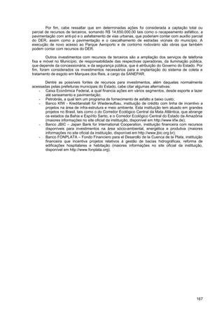 Por fim, cabe ressaltar que em determinadas ações foi considerada a captação total ou
parcial de recursos de terceiros, somando R$ 14.650.000,00 tais como o recapeamento asfáltico, a
pavimentação com anti-pó e o asfaltamento de vias urbanas, que poderiam contar com auxílio parcial
do DER, assim como a pavimentação e o cascalhamento de estradas vicinais do município. A
execução de novo acesso ao Parque Aeroporto e de contorno rodoviário são obras que também
podem contar com recursos do DER.

         Outros investimentos com recursos de terceiros são a ampliação dos serviços de telefonia
fixa e móvel no Município, de responsabilidade das respectivas operadoras, da iluminação pública,
que depende da concessionária, e da segurança pública, que é atribuição do Governo do Estado. Por
fim, foram considerados os investimentos necessários para a implantação do sistema de coleta e
tratamento de esgoto em Marques dos Reis, a cargo da SANEPAR.

       Dentre as possíveis fontes de recursos para investimentos, além daquelas normalmente
acessadas pelas prefeituras municipais do Estado, cabe citar algumas alternativas:
   - Caixa Econômica Federal, a qual financia ações em vários segmentos, desde esporte e lazer
       até saneamento e pavimentação;
   - Petrobrás, a qual tem um programa de fornecimento de asfalto a baixo custo;
   - Banco KfW - Kreditanstalt für Wiederaufbau, instituição de crédito com linha de incentivo a
       projetos na área de infra-estrutura e meio ambiente. Esta instituição tem atuado em grandes
       projetos no Brasil, tais como o do Corredor Ecológico Central da Mata Atlântica, que abrange
       os estados da Bahia e Espírito Santo, e o Corredor Ecológico Central do Estado da Amazônia
       (maiores informações no site oficial da instituição, disponível em http://www.kfw.de);
   - Banco JBIC – Japan Bank for International Cooperation, instituição financeira com recursos
       disponíveis para investimentos na área sócio-ambiental, energética e produtiva (maiores
       informações no site oficial da instituição, disponível em http://www.jbic.org.br);
   - Banco FONPLATA – Fondo Financiero para el Desarollo de la Cuenca de la Plata, instituição
       financeira que incentiva projetos relativos à gestão de bacias hidrográficas, reforma de
       edificações hospitalares e habitação (maiores informações no site oficial da instituição,
       disponível em http://www.fonplata.org).




                                                                                               167
 