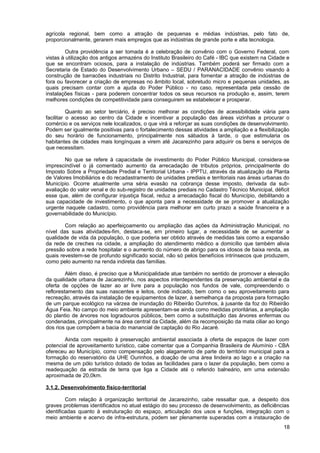agrícola regional, bem como a atração de pequenas e médias indústrias, pelo fato de,
proporcionalmente, gerarem mais empregos que as indústrias de grande porte e alta tecnologia.

         Outra providência a ser tomada é a celebração de convênio com o Governo Federal, com
vistas à utilização dos antigos armazéns do Instituto Brasileiro do Café - IBC que existem na Cidade e
que se encontram ociosos, para a instalação de indústrias. Também poderá ser firmado com a
Secretaria de Estado do Desenvolvimento Urbano – SEDU / PARANACIDADE convênio visando à
construção de barracões industriais no Distrito Industrial, para fomentar a atração de indústrias de
fora ou favorecer a criação de empresas no âmbito local, sobretudo micro e pequenas unidades, as
quais precisam contar com a ajuda do Poder Público - no caso, representada pela cessão de
instalações físicas - para poderem concentrar todos os seus recursos na produção e, assim, terem
melhores condições de competitividade para conseguirem se estabelecer e prosperar.

          Quanto ao setor terciário, é preciso melhorar as condições de acessibilidade viária para
facilitar o acesso ao centro da Cidade e incentivar a população das áreas vizinhas a procurar o
comércio e os serviços nele localizados, o que virá a reforçar as suas condições de desenvolvimento.
Podem ser igualmente positivas para o fortalecimento dessas atividades a ampliação e a flexibilização
do seu horário de funcionamento, principalmente nos sábados à tarde, o que estimularia os
habitantes de cidades mais longínquas a virem até Jacarezinho para adquirir os bens e serviços de
que necessitam.

        No que se refere à capacidade de investimento do Poder Público Municipal, considera-se
imprescindível o já comentado aumento da arrecadação de tributos próprios, principalmente do
Imposto Sobre a Propriedade Predial e Territorial Urbana - IPPTU, através da atualização da Planta
de Valores Imobiliários e do recadastramento de unidades prediais e territoriais nas áreas urbanas do
Município. Ocorre atualmente uma séria evasão na cobrança desse imposto, derivada da sub-
avaliação do valor venal e do sub-registro de unidades prediais no Cadastro Técnico Municipal, déficit
esse que, além de configurar injustiça fiscal, reduz a arrecadação fiscal do Município, debilitando a
sua capacidade de investimento, o que aponta para a necessidade de se promover a atualização
urgente naquele cadastro, como providência para melhorar em curto prazo a saúde financeira e a
governabilidade do Município.

        Com relação ao aperfeiçoamento ou ampliação das ações da Administração Municipal, no
nível das suas atividades-fim, destaca-se, em primeiro lugar, a necessidade de se aumentar a
qualidade de vida da população, o que poderia ser obtido através de medidas tais como a expansão
da rede de creches na cidade, a ampliação do atendimento médico a domicílio que também alivia
pressão sobre a rede hospitalar e o aumento do número de abrigo para os idosos de baixa renda, as
quais revestem-se de profundo significado social, não só pelos benefícios intrínsecos que produzem,
como pelo aumento na renda indireta das famílias.

         Além disso, é preciso que a Municipalidade atue também no sentido de promover a elevação
da qualidade urbana de Jacarezinho, nos aspectos interdependentes da preservação ambiental e da
oferta de opções de lazer ao ar livre para a população nos fundos de vale, compreendendo o
reflorestamento das suas nascentes e leitos, onde indicado, bem como o seu aproveitamento para
recreação, através da instalação de equipamentos de lazer, à semelhança da proposta para formação
de um parque ecológico na várzea de inundação do Ribeirão Ourinhos, à jusante da foz do Ribeirão
Água Feia. No campo do meio ambiente apresentam-se ainda como medidas prioritárias, a ampliação
do plantio de árvores nos logradouros públicos, bem como a substituição das árvores enfermas ou
condenadas, principalmente na área central da Cidade, além da recomposição da mata ciliar ao longo
dos rios que compõem a bacia do manancial de captação do Rio Jacaré.

        Ainda com respeito à preservação ambiental associada à oferta de espaços de lazer com
potencial de aproveitamento turístico, cabe comentar que a Companhia Brasileira de Alumínio - CBA
ofereceu ao Município, como compensação pelo alagamento de parte do território municipal para a
formação do reservatório da UHE Ourinhos, a doação de uma área lindeira ao lago e a criação na
mesma de um pólo turístico dotado de todas as facilidades para o lazer da população, bem como a
readequação da estrada de terra que liga a Cidade até o referido balneário, em uma extensão
aproximada de 20,0km.

3.1.2. Desenvolvimento físico-territorial

         Com relação à organização territorial de Jacarezinho, cabe ressaltar que, a despeito dos
graves problemas identificados no atual estágio do seu processo de desenvolvimento, as deficiências
identificadas quanto à estruturação do espaço, articulação dos usos e funções, integração com o
meio ambiente e acervo de infra-estrutura, podem ser plenamente superadas com a instauração de
                                                                                                   18
 