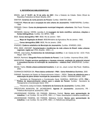 6. REFERÊNCIAS BIBLIOGRÁFICAS

BRASIL. Lei nº 10.257, de 10 de julho de 2001. Cria o Estatuto da Cidade. Diário Oficial da
   República Federativa do Brasil, Brasília, 2001.
EMATER. Cenários do norte pioneiro do Paraná. Curitiba : EMATER, 2000.
FAMEPAR. Plano de uso e ocupação do solo urbano de Jacarezinho. FAMEPAR/PMJ, Curitiba :
   1994.
FERRARI, Celson. Curso de planejamento municipal integrado: urbanismo. São Paulo: Pioneira,
   1991.
HEEMANN, Ademar; VIEIRA, Leociléa A. A roupagem do texto científico: estrutura, citações e
   fontes bibliográficas. Curitiba : Ed. IBPEX, 1998.
IBGE. Censo demográfico 1991. IBGE, Rio de Janeiro : 1991.
_____. Mapa de Vegetação do BrasiI. IBGE/Ministério da Agricultura, Rio de Janeiro : 1993.
_____. Censo demográfico 2000. IBGE, Rio de Janeiro : 2000.
IPARDES. Caderno estatístico do Município de Jacarezinho. Curitiba : IPARDES, 2003.
IPEA; IBGE; UNICAMP. Caracterização e tendências da rede urbana do Brasil: redes urbanas
   regionais: região sul. IPEA, Brasília : 2000, v. 6.
KÖCHE, José Carlos. Fundamentos de metodologia científica. 3. ed. Caxias do Sul : UCS / Porto
  Alegre : EST, 1979.
MAACK, Reinhard. Geografia Física do Estado do Paraná. 3. ed. Curitiba : Imprensa Oficial, 2002.
MINEROPAR. Projeto serviços geológicos e riquezas minerais: avaliação do potencial mineral
   e consultoria técnica no município de Jacarezinho – relatório final. MINEROPAR, Curitiba :
   2003.
MUKAI, Toshio. Direito urbano-ambiental brasileiro. 2. ed. rev., atual. e ampl. São Paulo : Dialética,
  2002.
OURINHOS ENERGIA S/A. Plano básico ambiental – PBA – Usina Hidrelétrica Ourinhos. 2000.
PARANÁ. Secretaria de Estado do Desenvolvimento Urbano – SEDU. Termo de referência para a
   elaboração do plano diretor municipal de Jacarezinho. Curitiba : PARANACIDADE, 2004.
_____. Secretaria de Planejamento e Coordenação Geral; SUDESUL; SERFHAU; UFPR. PDU -
   Política de desenvolvimento urbano para o estado do Paraná. Curitiba : Secretaria de
   Planejamento e Coordenação Geral, 1972.
_____. Tribunal de Justiça do Estado. Centenário da Comarca de Jacarezinho. Curitiba, 2004.
PREFEITURA MUNICIPAL DE JACAREZINHO. Agenda 21 Jacarezinho. Jacarezinho, PR :
   Prefeitura Municipal de Jacarezinho, 2000.
UNIVERSIDADE FEDERAL DO PARANÁ. Biblioteca Central. Norma para apresentação de
   trabalhos. 3. ed. Curitiba : Ed. da UFPR, 1994. v. 2: Teses, dissertações e trabalhos acadêmicos.
UNIVERSIDADE FEDERAL DO PARANÁ. Biblioteca Central. Norma para apresentação de
   trabalhos. 3. ed. Curitiba : Ed. da UFPR, 1994. v. 6: Referências bibliográficas.
 