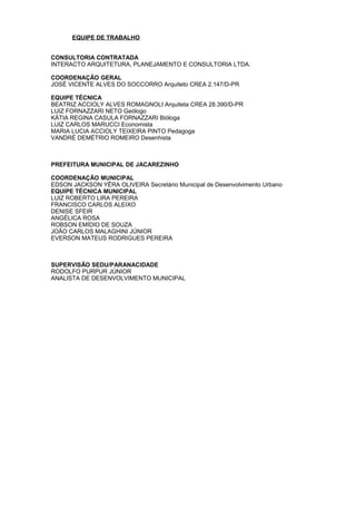 EQUIPE DE TRABALHO


CONSULTORIA CONTRATADA
INTERACTO ARQUITETURA, PLANEJAMENTO E CONSULTORIA LTDA.

COORDENAÇÃO GERAL
JOSÉ VICENTE ALVES DO SOCCORRO Arquiteto CREA 2.147/D-PR

EQUIPE TÉCNICA
BEATRIZ ACCIOLY ALVES ROMAGNOLI Arquiteta CREA 28.390/D-PR
LUIZ FORNAZZARI NETO Geólogo
KÁTIA REGINA CASULA FORNAZZARI Bióloga
LUIZ CARLOS MARUCCI Economista
MARIA LUCIA ACCIOLY TEIXEIRA PINTO Pedagoga
VANDRÉ DEMÉTRIO ROMEIRO Desenhista



PREFEITURA MUNICIPAL DE JACAREZINHO

COORDENAÇÃO MUNICIPAL
EDSON JACKSON YÊRA OLIVEIRA Secretário Municipal de Desenvolvimento Urbano
EQUIPE TÉCNICA MUNICIPAL
LUIZ ROBERTO LIRA PEREIRA
FRANCISCO CARLOS ALEIXO
DENISE SFEIR
ANGÉLICA ROSA
ROBSON EMÍDIO DE SOUZA
JOÃO CARLOS MALAGHINI JÚNIOR
EVERSON MATEUS RODRIGUES PEREIRA



SUPERVISÃO SEDU/PARANACIDADE
RODOLFO PURPUR JÚNIOR
ANALISTA DE DESENVOLVIMENTO MUNICIPAL
 