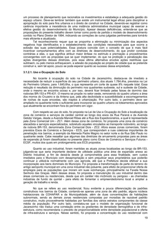 um processo de planejamento que racionalize os investimentos e estabeleça a adequada gestão do
espaço urbano. Deve-se lembrar também que existe um instrumental legal eficaz para disciplinar a
apropriação do solo para fins urbanos e o direito de construir na Cidade, devendo-se registrar como
carência importante a inexistência de uma instância administrativa municipal capaz de exercer a
efetiva gestão do desenvolvimento do Município. Apesar dessas deficiências, entende-se que as
proposições do presente trabalho devem tomar como ponto de partida o modelo de desenvolvimento
contido no Plano Diretor de 1994, indicando as correções de curso julgadas pertinentes para torná-lo
mais eficiente e atualizado.
        Tal reconhecimento requer que se proponha a eliminação ou minimização dos aspectos
negativos hoje identificados e o estabelecimento das condições necessárias para que ocorra a
eclosão das suas potencialidades. Essa postura coincide com o conceito de que é mais fácil
incentivar comportamentos afins com as diretrizes de desenvolvimento, do que proibir condutas
contrárias a elas, o que significa atribuir maior ênfase no estímulo e premiação a procedimentos
convergentes com as propostas que se quer implementar, do que na proibição e penalização das
ações divergentes dessas diretrizes, pois essa última alternativa envolve ações restritivas que
subtraem, ou pelo menos enfraquecem, a adesão da população ao projeto de cidade que se pretende
construir e, sem tal apoio, pouco se pode esperar quanto ao sucesso dessa empreitada.

3.1.2.1. Uso e Ocupação do Solo

        No tocante à ocupação do solo na Cidade de Jacarezinho, destaca-se de imediato a
necessidade de reduzir a superfície do seu perímetro urbano, dos atuais 1.784,4ha, previstos na Lei
do Perímetro Urbano, para 1.645,6ha, o que representa um corte de quase 8% naquele total. Essa
redução é resultado da diminuição do perímetro nos quadrantes sudoeste, sul e sudeste da Cidade,
onde o mesmo se encontra ocioso e, por isso, deverá ficar limitado pelas faixas de domínio das
rodovias BR-153 e PR-431. O mesmo se propõe no setor oeste, removendo do quadro urbano a área
dos morros do Cruzeiro e da Antena que, pela alta declividade e suscetibilidade a escorregamentos
de rochas de suas encostas, são inaptos à urbanização. Por outro lado, o perímetro deve ser
ampliado no quadrante norte o suficiente para incorporar ao quadro urbano os loteamentos aprovados
que atualmente se encontram fora do perímetro em vigor.

        Com respeito ao uso do solo, foi proposta na Lei de Uso e Ocupação do Solo a localização da
zona de comércio e serviços de caráter central ao longo dos eixos da Rua Paraná e da Avenida
Getúlio Vargas, desde a Avenida Manoel Ribas até a Rua dos Expedicionários, a qual é representada
pela Zona Comercial Um - ZC1. Além dessa zona de comércio, foi proposta uma zona de comércio
atacadista e serviços especializados, sobretudo aqueles vinculados ao transporte rodoviário, ao longo
da rodovia BR-153, denominada Zona Comercial Dois - ZC2. Afora essas zonas comerciais, foram
previstos Eixos de Comércio e Serviços - ECS, que correspondem a ruas coletoras importantes de
penetração nos bairros, a exemplo da Alameda Padre Magno no setor norte e da Rua São Paulo no
quadrante oeste. Cabe ressaltar que algumas das diretrizes de arruamento propostas para as áreas
de expansão já foram classificadas no presente plano como Eixos de Comércio e Serviços Futuros -
ECSF, muitos dos quais em prolongamento aos ECS propostos.

         Quanto ao uso industrial, foram mantidas as atuais zonas localizadas ao longo da BR-153,
julgando-se que seria importante declarar de utilidade pública uma área de expansão anexa ao
Distrito Industrial, a fim de deixá-la desde já comprometida para essa finalidade, sem custos
imediatos para o Município com desapropriação e sem prejudicar seus proprietários que poderão
continuar a utilizá-la normalmente com uso agrícola, até que a Prefeitura decida efetivar a sua
incorporação aos bens dominiais do Município. Foi proposta a transformação de parte do terreno do
antigo aeroporto municipal em uma zona industrial não poluente, para efeito de proporcionar oferta de
empregos para as populações que moram em suas vizinhanças, principalmente na Favela Nossa
Senhora das Graças. Além dessas áreas, foi proposta a manutenção do uso industrial dentro das
áreas comerciais ou residenciais, desde que em caráter não incômodo ou perigoso - as chamadas
indústrias de fundo de quintal - para efeito de fomentar o empreendedorismo local e ampliar a
geração de trabalho e renda.

        No que se refere ao uso residencial, ficou evidente a pouca diferenciação de padrões
construtivos nos bairros da Cidade, contando-se apenas uma zona de alto padrão, alguns núcleos
habitacionais da COHAPAR e da Municipalidade, além de duas concentrações de habitações
subnormais, sendo as demais zonas residenciais compostas por moradias de razoável padrão
construtivo, muito provavelmente habitadas por famílias dos vários estratos componentes da classe
média da população. Por outro lado, constatou-se que o modelo de organização funcional de
Jacarezinho não traduz uma correlação entre os gradientes de densidade demográfica e de infra-
estrutura, como recomendaria o preceito de proporcionalidade entre densidade populacional e oferta
de infra-estrutura e serviços. Nesse sentido, foi proposta a concentração do uso residencial com
                                                                                                  19
 