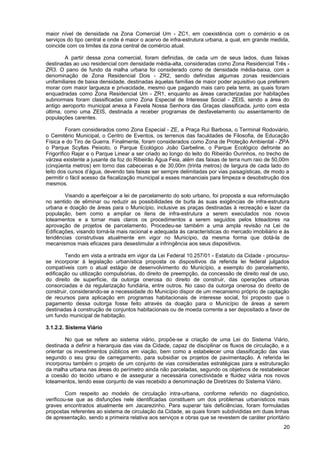 maior nível de densidade na Zona Comercial Um - ZC1, em coexistência com o comércio e os
serviços do tipo central e onde é maior o acervo de infra-estrutura urbana, a qual, em grande medida,
coincide com os limites da zona central de comércio atual.

        A partir dessa zona comercial, foram definidas, de cada um de seus lados, duas faixas
destinadas ao uso residencial com densidade média-alta, consideradas como Zona Residencial Três -
ZR3. O pano de fundo da malha urbana foi considerado como de densidade média-baixa, com a
denominação de Zona Residencial Dois - ZR2, sendo definidas algumas zonas residenciais
unifamiliares de baixa densidade, destinadas àquelas famílias de maior poder aquisitivo que preferem
morar com maior largueza e privacidade, mesmo que pagando mais caro pela terra, as quais foram
enquadradas como Zona Residencial Um - ZR1, enquanto as áreas caracterizadas por habitações
subnormais foram classificadas como Zona Especial de Interesse Social - ZEIS, sendo a área do
antigo aeroporto municipal anexa à Favela Nossa Senhora das Graças classificada, junto com esta
última, como uma ZEIS, destinada a receber programas de desfavelamento ou assentamento de
populações carentes.

         Foram considerados como Zona Especial - ZE, a Praça Rui Barbosa, o Terminal Rodoviário,
o Cemitério Municipal, o Centro de Eventos, os terrenos das faculdades de Filosofia, de Educação
Física e do Tiro de Guerra. Finalmente, foram considerados como Zona de Proteção Ambiental - ZPA
o Parque Scyllas Peixoto, o Parque Ecológico João Garbeline, o Parque Ecológico defronte ao
Frigorífico Rajar e o Parque Linear a ser criado ao longo do leito do Ribeirão Ourinhos, no trecho de
várzea existente a jusante da foz do Ribeirão Água Feia, além das faixas de terra num raio de 50,00m
(cinqüenta metros) em torno das cabeceiras e de 30,00m (trinta metros) de largura de cada lado do
leito dos cursos d’água, devendo tais faixas ser sempre delimitadas por vias paisagísticas, de modo a
permitir o fácil acesso da fiscalização municipal a esses mananciais para limpeza e desobstrução dos
mesmos.

        Visando a aperfeiçoar a lei de parcelamento do solo urbano, foi proposta a sua reformulação
no sentido de eliminar ou reduzir as possibilidades de burla às suas exigências de infra-estrutura
urbana e doação de áreas para o Município, inclusive as praças destinadas à recreação e lazer da
população, bem como a ampliar os itens de infra-estrutura a serem executados nos novos
loteamentos e a tornar mais claros os procedimentos a serem seguidos pelos loteadores na
aprovação de projetos de parcelamento. Procedeu-se também a uma ampla revisão na Lei de
Edificações, visando torná-la mais racional e adequada às características do mercado imobiliário e às
tendências construtivas atualmente em vigor no Município, da mesma forma que dotá-la de
mecanismos mais eficazes para desestimular a infringência aos seus dispositivos.

        Tendo em vista a entrada em vigor da Lei Federal 10.257/01 - Estatuto da Cidade - procurou-
se incorporar à legislação urbanística proposta os dispositivos da referida lei federal julgados
compatíveis com o atual estágio de desenvolvimento do Município, a exemplo do parcelamento,
edificação ou utilização compulsórias, do direito de preempção, da concessão de direito real de uso,
do direito de superfície, da outorga onerosa do direito de construir, das operações urbanas
consorciadas e da regularização fundiária, entre outros. No caso da outorga onerosa do direito de
construir, considerando-se a necessidade do Município dispor de um mecanismo próprio de captação
de recursos para aplicação em programas habitacionais de interesse social, foi proposto que o
pagamento dessa outorga fosse feito através da doação para o Município de áreas a serem
destinadas à construção de conjuntos habitacionais ou de moeda corrente a ser depositado a favor de
um fundo municipal de habitação.

3.1.2.2. Sistema Viário

        No que se refere ao sistema viário, propõe-se a criação de uma Lei do Sistema Viário,
destinada a definir a hierarquia das vias da Cidade, capaz de disciplinar os fluxos de circulação, e a
orientar os investimentos públicos em viação, bem como a estabelecer uma classificação das vias
segundo o seu grau de carregamento, para subsidiar os projetos de pavimentação. A referida lei
incorporou também o projeto de um conjunto de vias consideradas estratégicas para a estruturação
da malha urbana nas áreas do perímetro ainda não parceladas, segundo os objetivos de restabelecer
a coesão do tecido urbano e de assegurar a necessária conectividade e fluidez viária nos novos
loteamentos, tendo esse conjunto de vias recebido a denominação de Diretrizes do Sistema Viário.

         Com respeito ao modelo de circulação intra-urbana, conforme referido no diagnóstico,
verificou-se que as disfunções nele identificadas constituem um dos problemas urbanísticos mais
graves encontrados atualmente em Jacarezinho. Para superar tais deficiências, foram formuladas
propostas referentes ao sistema de circulação da Cidade, as quais foram subdivididas em duas linhas
de apresentação, sendo a primeira relativa aos serviços e obras que se revestem de caráter prioritário
                                                                                                   20
 
