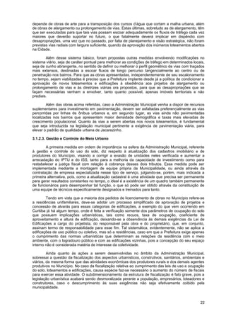 depende de obras de arte para a transposição dos cursos d’água que cortam a malha urbana, além
de obras de alargamento ou prolongamento de vias. Estas últimas, sobretudo as de alargamento, têm
que ser executadas para que tais vias possam escoar adequadamente os fluxos de tráfego cada vez
maiores que deverão suportar no futuro, o que fatalmente deverá implicar em dispêndio com
desapropriações, uma vez que no passado, por falta de planejamento e visão estratégica, não foram
previstas vias radiais com largura suficiente, quando da aprovação dos inúmeros loteamentos abertos
na Cidade.

        Além desse sistema básico, foram propostas outras medidas envolvendo modificações no
sistema viário, seja de caráter pontual para melhorar as condições de tráfego em determinados locais,
seja de cunho abrangente, no sentido de definir ou melhorar o perfil geométrico de vias com traçados
mais extensos, destinadas a escoar fluxos de longo percurso tangencialmente ao centro ou de
penetração nos bairros. Para que as obras apresentadas, independentemente de seu escalonamento
no tempo, sejam viabilizadas é preciso que a Prefeitura implante desde já a política de condicionar a
aprovação de novos loteamentos e edificações à obediência aos projetos de alargamento ou
prolongamento de vias e às diretrizes viárias ora propostos, para que as desapropriações que se
façam necessárias venham a envolver, tanto quanto possível, apenas imóveis territoriais e não
prediais.

        Além das obras acima referidas, caso a Administração Municipal venha a dispor de recursos
suplementares para investimento em pavimentação, devem ser asfaltadas preferencialmente as vias
percorridas por linhas de ônibus urbanos e, em segundo lugar, as vias ainda não pavimentadas
localizadas nos bairros que apresentem maior densidade demográfica e taxas mais elevadas de
crescimento populacional. Quanto às vias a serem abertas nos novos loteamentos, é fundamental
que seja introduzida na legislação municipal pertinente a exigência de pavimentação viária, para
elevar o padrão de qualidade urbana de Jacarezinho.

3.1.2.3. Gestão e Controle do Meio Urbano

        A primeira medida em ordem de importância na esfera da Administração Municipal, referente
à gestão e controle do uso do solo, diz respeito à atualização dos cadastros imobiliário e de
produtores do Município, visando a corrigir a evasão de unidades neles verificada e aumentar a
arrecadação do IPTU e do ISS, tanto para a melhoria da capacidade de investimento como para
restabelecer a justiça fiscal com relação à cobrança desses dois tributos. Essa medida pode ser
implementada mediante a montagem de equipe própria da Municipalidade, ou ainda através da
contratação de empresa especializada nesse tipo de serviço, julgando-se, porém, mais indicada a
primeira alternativa, pois, como a atualização cadastral é uma atividade que precisa ser permanente
para gerar resultados constantes no tempo, o ideal é a existência de um quadro também permanente
de funcionários para desempenhar tal função, o que só pode ser obtido através da constituição de
uma equipe de técnicos especificamente designados e treinados para tanto.

        Tendo em vista que a maioria dos pedidos de licenciamento de obras no Município refere-se
a residências unifamiliares, deve-se adotar um processo simplificado de aprovação de projetos e
concessão de alvarás para essas categorias de edificações, a exemplo do que vem ocorrendo em
Curitiba já há algum tempo, onde é feita a verificação somente dos parâmetros de ocupação do solo
que possuem implicações urbanísticas, tais como recuos, taxa de ocupação, coeficiente de
aproveitamento e altura de edificação, deixando-se a observância às demais exigências da Lei de
Edificações a cargo do projetista, do responsável pela obra e do proprietário, que, em conjunto,
assinam termo de responsabilidade para esse fim. Tal sistemática, evidentemente, não se aplica a
edificações de uso público ou coletivo, mas só a residências, caso em que a Prefeitura exige apenas
o cumprimento das normas urbanísticas que determinam as relações da residência com o meio
ambiente, com o logradouro público e com as edificações vizinhas, pois a concepção do seu espaço
interno não é considerada matéria de interesse da coletividade.

         Ainda quanto às ações a serem desenvolvidas no âmbito da Administração Municipal,
sobressai a questão da fiscalização dos aspectos urbanísticos, construtivos, sanitários, ambientais e
viários, da mesma forma que das atividades econômicas dos produtores rurais e dos demais agentes
produtivos no Município. No caso da fiscalização relativa ao cumprimento das leis de uso e ocupação
do solo, loteamentos e edificações, causa espécie faz-se necessário o aumento do número de fiscais
para exercer essa atividade. O subdimensionamento da estrutura de fiscalização é fato grave, pois a
legislação urbanística acabará sendo desmoralizada perante a população, empresários, loteadores e
construtores, caso o descumprimento às suas exigências não seja efetivamente coibido pela
municipalidade.



                                                                                                  22
 