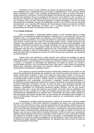 Finalmente, há que se fazer referência ao sistema de geoprocessamento, cuja importância
seria estratégica para o aperfeiçoamento do processo de planejamento a nível municipal. Através
desse instrumento é obtida a base cadastral georreferenciada de todos os imóveis territoriais e
prediais existentes no Município, à qual se pode agregar informações das mais diversas categorias, a
exemplo dos parâmetros de uso e ocupação do solo da zona a que pertence o lote, do acervo de
infra-estrutura existente nos logradouros lindeiros ao mesmo e dos serviços públicos disponíveis na
sua vizinhança. Para que esse instrumental apresente a eficácia necessária, é preciso que esteja
permanentemente atualizado, devendo ser estabelecido convênio com a COPEL para que esta ceda
periodicamente o seu aparelho GPS (Sistema de Posicionamento Global), de precisão submétrica
para localizar na base cartográfica da Cidade, com a acuidade requerida, não só os novos
parcelamentos como também as edificações que vierem a surgir.

3.1.2.4. Gestão Ambiental

         Como já comentado, a arborização pública constitui um dos requisitos básicos a serem
observados na urbanização de cidades localizadas em latitudes como a de Jacarezinho, não só pela
proteção contra o sol proporcionada aos pedestres, como também pela amenização climática e a
beleza que confere às avenidas, ruas e praças da cidade. Em Jacarezinho, observa-se que nas áreas
mais centrais, a maioria das vias conta com arborização pública, porém, a saúde das árvores que
compõem essa arborização vem sendo objeto de preocupação por parte da Municipalidade e das
entidades e profissionais envolvidos com a gestão ambiental, uma vez que algumas delas já estão
quase no fim do seu ciclo vital, enquanto outras se encontram enfermas, estando várias outras
condenadas, pelo fato da sua estabilidade estrutural ter sido comprometida com podas sistemáticas
destinadas a proteger a rede de energia elétrica, o que tem provocado freqüentes problemas de
queda de galhos sobre os logradouros, quando de chuvas intensas que, geralmente, são precedidas
por fortes ventanias.

        Visando sanar esta deficiência e ainda contribuir para melhoria da qualidade do espaço
urbano, deve constar das ações da Administração Municipal a elaboração de um Plano Diretor de
Arborização Pública, o qual consistirá em um conjunto de medidas e métodos visando a preservação,
o manejo e a ampliação da arborização nos logradouros da Cidade, de acordo com normas e
recomendações técnicas e com as características locais. Além disso, o Plano Diretor de Arborização
Pública deve contemplar instrumentos que busquem despertar na população a consciência da
necessidade de preservação da vegetação urbana.

         Outro aspecto de grande importância quanto à preservação ambiental e que constitui um dos
elementos característicos da paisagem de Jacarezinho, são os fundos de vales que cortam sua malha
urbana. Esses locais constituem o ponto mais instável da base natural, porque é onde se dá a
construção do relevo a partir da ação das águas superficiais e subterrâneas sobre o solo, constituindo
a chamada erosão “natural” do terreno. Todavia, quando, por excessiva impermeabilização, derivada
de desmatamento e/ou urbanização, tal processo é acelerado, aumenta exponencialmente a
probabilidade de desencadeamento de fenômenos erosivos remontantes de grandes proporções, que
se tornam dificilmente controláveis. Por isso, os fundos de vales e suas cabeceiras constituem os
elementos mais frágeis da paisagem natural e, por isso, onde a gestão do território deve ser mais
cuidadosa, necessitando de mecanismos preventivos bastante eficazes, uma vez que prevenir,
sobretudo nesse caso, é muito mais barato do que remediar. Para tanto, deve-se estabelecer uma
política clara em que a adoção de um plano de drenagem pluvial para toda a malha urbana seja
acompanhada do estabelecimento de medidas para a preservação das matas ciliares existentes e
sua recuperação onde tiverem desaparecido, as quais devem ser secundadas pela montagem, ao
nível da Administração Municipal, de uma estrutura específica de monitoramento quanto à sua
implementação.

        Considerando a questão ambiental associada ao objetivo de incrementar a oferta de opções
de lazer à comunidade, é mister fazer referência à inexistência de praças nos novos loteamentos,
fruto da Lei de Loteamentos em vigor, onde tais equipamentos não são exigidos, deficiência essa que
deve ser corrigida na proposta de alteração da referida Lei. Por outro lado, observa-se a falta de um
maior número de lagos na paisagem urbana de Jacarezinho, associados às suas generosas reservas
de áreas verdes, contando-se hoje praticamente apenas com os lagos do Jaboti, do Schmidt e do
Raposa, uma vez que os demais são de reduzidas dimensões. Tendo em mente que a presença de
espelhos d’água embeleza sobremaneira a paisagem urbana e eleva em muito o potencial de atração
dos espaços de recreação e lazer ao ar livre sobre a população, a Administração Municipal deve
empenhar-se com afinco e ousadia na ampliação do número de lagos no interior da malha urbana, ou
na periferia da cidade, devendo, preferencialmente, ser utilizadas para tanto as áreas de fundos de
vales de propriedade do Município.

                                                                                                   23
 