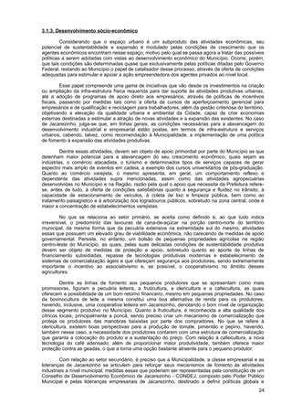 3.1.3. Desenvolvimento sócio-econômico

         Considerando que o espaço urbano é um subproduto das atividades econômicas, seu
potencial de sustentabilidade e expansão é modulado pelas condições de crescimento que os
agentes econômicos encontram nesse espaço, motivo pelo qual se passa agora a tratar das possíveis
políticas a serem adotadas com vistas ao desenvolvimento econômico do Município. Ocorre, porém,
que tais condições são determinadas quase que exclusivamente pelas políticas ditadas pelo Governo
Federal, restando ao Município o papel de catalisador desse processo, através da oferta de condições
adequadas para estimular e apoiar a ação empreendedora dos agentes privados ao nível local.

         Esse papel compreende uma gama de iniciativas que vão desde os investimentos na criação
ou ampliação da infra-estrutura física requerida para dar suporte às atividades produtivas urbanas,
até a adoção de programas de apoio direto aos empresários, através de políticas de incentivos
fiscais, passando por medidas tais como a oferta de cursos de aperfeiçoamento gerencial para
empresários e de qualificação e reciclagem para trabalhadores, além da gestão criteriosa do território,
objetivando a elevação da qualidade urbana e ambiental da Cidade, capaz de criar economias
externas destinadas a estimular a atração de novas atividades e a expansão das existentes. No caso
de Jacarezinho, julga-se que, em linhas gerais, as condições necessárias para a alavancagem do
desenvolvimento industrial e empresarial estão postas, em termos de infra-estrutura e serviços
urbanos, cabendo, talvez, como recomendação à Municipalidade, a implementação de uma política
de fomento à expansão das atividades produtivas.

         Dentre essas atividades, devem ser objeto de apoio primordial por parte do Município as que
detenham maior potencial para a alavancagem do seu crescimento econômico, quais sejam as
indústrias, o comércio atacadista, o turismo e determinados tipos de serviços capazes de gerar
espectro mais amplo de eventos em cadeia, a exemplo dos cursos universitários de pós-graduação.
Quanto ao comércio varejista, o mesmo apresenta, em geral, um comportamento reflexo e
dependente das atividades supra mencionadas, assim como das atividades agropecuárias
desenvolvidas no Município e na Região, razão pela qual o apoio que necessita da Prefeitura refere-
se, antes de tudo, à oferta de condições satisfatórias quanto à segurança e fluidez no trânsito, à
capacidade de estacionamento de veículos, à coleta de lixo e limpeza pública, bem como ao
tratamento paisagístico e à arborização dos logradouros públicos, sobretudo na zona central, onde é
maior a concentração de estabelecimentos varejistas.

         No que se relaciona ao setor primário, se aceita como definido e, ao que tudo indica
irreversível, o predomínio das lavouras de cana-de-açúcar na porção centro-norte do território
municipal, da mesma forma que da pecuária extensiva na extremidade sul do mesmo, atividades
essas que possuem um elevado grau de viabilidade econômica, não carecendo de medidas de apoio
governamental. Persiste, no entanto, um bolsão de pequenas propriedades agrícolas na região
centro-leste do Município, as quais, pelas suas delicadas condições de sustentabilidade produtiva
devem ser objeto de medidas de proteção e apoio, sobretudo quanto ao aporte de linhas de
financiamento subsidiadas, repasse de tecnologias produtivas modernas e estabelecimento de
sistemas de comercialização ágeis e que ofereçam segurança aos produtores, sendo extremamente
importante o incentivo ao associativismo e, se possível, o cooperativismo no âmbito desses
agricultores.

         Dentre as linhas de fomento aos pequenos produtores que se apresentam como mais
promissoras, figuram a pecuária leiteira, a fruticultura, a olericultura e a cafeicultura, as quais
oferecem a possibilidade de um bom retorno financeiro, mesmo em pequenas propriedades. No caso
da bovinocultura de leite a mesma constitui uma boa alternativa de renda para os produtores,
havendo, inclusive, uma cooperativa leiteira em Jacarezinho, denotando o bom nível de organização
desse segmento produtivo no Município. Quanto à fruticultura, é reconhecida a alta qualidade dos
cítricos locais, principalmente a poncã, sendo preciso criar um mecanismo de comercialização que
proteja os produtores das manobras baixistas por parte dos compradores. No que se refere à
olericultura, existem boas perspectivas para a produção de tomate, pimentão e pepino, havendo,
também nesse caso, a necessidade dos produtores contarem com uma estrutura de comercialização
que garanta a colocação do produto e a sustentação do preço. Com relação à cafeicultura, a nova
tecnologia do café adensado, além de proporcionar maior produtividade, também oferece maior
proteção contra as geadas, o que a torna uma opção bastante atraente para o pequeno produtor.

         Com relação ao setor secundário, é preciso que a Municipalidade, a classe empresarial e as
lideranças de Jacarezinho se articulem para reforçar seus mecanismos de fomento às atividades
industriais a nível municipal, medidas essas que poderiam ser representadas pela constituição de um
Conselho de Desenvolvimento Econômico de Jacarezinho - CONDEJ, composto pelo Poder Público
Municipal e pelas lideranças empresariais de Jacarezinho, destinado a definir políticas globais e
                                                                                                    24
 