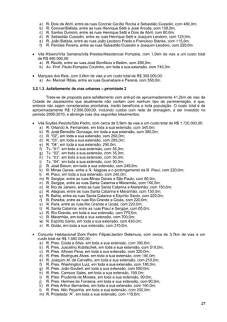 a)   R. Dois de Abril, entre as ruas Coronel Cecílio Rocha e Sebastião Cussolin, com 480,0m;
   b)   R. Coronel Batista, entre as ruas Henrique Setti e José Arruda, com 150,0m;
   c)   R. Santos Dumont, entre as ruas Henrique Setti e Dois de Abril, com 80,0m;
   d)   R. Sebastião Cussolin, entre as ruas Henrique Setti e Joaquim Leodoro, com 125,0m;
   e)   R. João Batista, entre as ruas João Leodoro Prado e Francisco Stanke, com 115,0m;
   f)   R. Péricles Pereira, entre as ruas Sebastião Cussolin e Joaquim Leodoro, com 220,0m.

• Vila Ribeiro/Vila Santana/Vila Prestes/Residencial Pompéia, com 1,0km de vias a um custo total
  de R$ 460.000,00:
   a) R. Recife, entre as ruas José Bonifácio e Belém, com 280,0m;
   b) Av. Prof. Paulo Pompéia Coutinho, em toda a sua extensão, com 740,0m.

• Marques dos Reis, com 0,6km de vias a um custo total de R$ 300.000,00:
  a) Av. Manoel Ribas, entre as ruas Guanabara e Paraná, com 550,0m.

3.2.1.3. Asfaltamento de vias urbanas – prioridade 2

        Trata-se de proposta para asfaltamento com anti-pó de aproximadamente 41,2km de vias da
Cidade de Jacarezinho que atualmente não contam com nenhum tipo de pavimentação, e que,
embora não sejam consideradas prioritárias, trarão benefícios a toda população. O custo total é de
aproximadamente R$ 12.000.000,00, incluindo custos com rede de drenagem, a ser investido no
período 2006-2010, e abrange ruas dos seguintes loteamentos:

• Vila Scyllas Peixoto/São Pedro, com cerca de 5,9km de vias a um custo total de R$ 1.720.000,00:
   a) R. Orlando A. Fernandes, em toda a sua extensão, com 345,0m;
   b) R. José Benedito Gonzaga, em toda a sua extensão, com 380,0m;
   c) R. “02”, em toda a sua extensão, com 250,0m;
   d) R. “03”, em toda a sua extensão, com 285,0m;
   e) R. “04”, em toda a sua extensão, 290,0m;
   f) Tv. “01”, em toda a sua extensão, com 55,0m;
   g) Tv. “02”, em toda a sua extensão, com 35,0m;
   h) Tv. “03”, em toda a sua extensão, com 50,0m;
   i) Tv. “04”, em toda a sua extensão, com 50,0m;
   j) R. José Bacon, em toda a sua extensão, com 245,0m;
   k) R. Minas Gerais, entre a R. Alagoas e o prolongamento da R. Piauí, com 220,0m;
   l) R. Piauí, em toda a sua extensão, com 240,0m;
   m) R. Sergipe, entre as ruas Minas Gerais e São Paulo, com 80,0m;
   n) R. Sergipe, entre as ruas Santa Catarina e Maranhão, com 150,0m;
   o) R. Rio de Janeiro, entre as ruas Santa Catarina e Maranhão, com 150,0m;
   p) R. Alagoas, entre as ruas Santa Catarina e Maranhão, com 150,0m;
   q) R. Bahia, entre as ruas Santa Catarina e Espírito Santo, com 220,0m;
   r) R. Paraíba, entre as ruas Rio Grande e Goiás, com 220,0m;
   s) R. Pará, entre as ruas Rio Grande e Goiás, com 220,0m;
   t) R. Santa Catarina, entre as ruas Piauí e Sergipe, com 65,0m;
   u) R. Rio Grande, em toda a sua extensão, com 770,0m;
   v) R. Maranhão, em toda a sua extensão, com 700,0m;
   w) R. Espírito Santo, em toda a sua extensão, com 430,0m;
   x) R. Goiás, em toda a sua extensão, com 315,0m.

• Conjunto Habitacional Dom Pedro Filipak/Jardim Delamura, com cerca de 3,7km de vias a um
  custo total de R$ 1.080.000,00:
   a) R. Pres. Costa e Silva, em toda a sua extensão, com 390,0m;
   b) R. Pres. Juscelino Kubitschek, em toda a sua extensão, com 510,0m;
   c) R. Pres. Afonso Pena, em toda a sua extensão, com 320,0m;
   d) R. Pres. Rodrigues Alves, em toda a sua extensão, com 180,0m;
   e) R. Joaquim M. de Carvalho, em toda a sua extensão, com 210,0m;
   f) R. Pres. Washington Luiz, em toda a sua extensão, com 180,0m;
   g) R. Pres. João Goulart, em toda a sua extensão, com 590,0m;
   h) R. Pres. Campos Sales, em toda a sua extensão, 190,0m;
   i) R. Pres. Prudente de Moraes, em toda a sua extensão, 90,0m;
   j) R. Pres. Hermes da Fonseca, em toda a sua extensão, com 90,0m;
   k) R. Pres Arthur Bernardes, em toda a sua extensão, com 160,0m;
   l) R. Pres. Nilo Peçanha, em toda a sua extensão, com 250,0m;
   m) R. Projetada “A”, em toda a sua extensão, com 115,0m;

                                                                                                  27
 