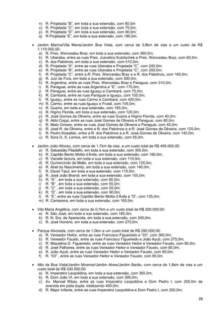 n)   R. Projetada “B”, em toda a sua extensão, com 80,0m
   o)   R. Projetada “C”, em toda a sua extensão, com 75,0m;
   p)   R. Projetada “D”, em toda a sua extensão, com 90,0m;
   q)   R Projetada “E”, em toda a sua extensão, com 180,0m.

• Jardim Marina/Vila Maria/Jardim Boa Vista, com cerca de 3,8km de vias a um custo de R$
  1.110.000,00:
   a) R. Pres. Wenceslau Braz, em toda a sua extensão, com 360,0m;
   b) R. Uberaba, entre as ruas Pres. Juscelino Kubitschek e Pres. Wenceslau Braz, com 60,0m;
   c) R. dos Palotinos, em toda a sua extensão, com 510,0m;
   d) R. Projetada “A”, entre as ruas Uberaba e Projetada “C”, com 245,0m;
   e) R. Projetada “B”, entre as ruas Uberaba e Projetada “C”, com 200,0m;
   f) R. Projetada “C”, entre a R. Pres. Wenceslau Braz e a R. dos Palotinos, com 160,0m;
   g) R. Juiz de Fora, em toda a sua extensão, com 300,0m;
   h) R. Argentina, entre as ruas Pres. Wenceslau Braz e Paraguai, com 310,0m;
   i) R. Paraguai, entre as ruas Argentina e “E”, com 170,0m;
   j) R. Paraguai, entre as ruas Iguaçu e Cambará, com 75,0m;
   k) R. Cambará, entre as ruas Paraguai e Iguaçu, com 105,0m;
   l) R. Iguaçu, entre as ruas Carmo e Cambará, com 420,0m;
   m) R. Carmo, entre as ruas Iguaçu e Frutal, com 105,0m;
   n) R. Guaíra, em toda a sua extensão, com 165,0m;
   o) R. Higino Floride, em toda a sua extensão, com 120,0m;
   p) R. José Gomes de Oliveira, entre as ruas Guaíra e Higino Floride, com 40,0m;
   q) R. Aldo Coppi, entre as ruas José Gomes de Oliveira e Paraguai, com 80,0m;
   r) R. Mato Grosso, entre as ruas José Gomes de Oliveira e Paraguai, com 45,0m;
   s) R. José R. de Oliveira, entre a R. dos Palotinos e a R. José Gomes de Oliveira, com 125,0m;
   t) R. Pedro Kowalski, entre a R. dos Palotinos e a R. José Gomes de Oliveira, com 140,0m;
   u) R. Sora G. S. Lemos, em toda a sua extensão, com 65,0m.

• Jardim João Afonso, com cerca de 1,7km de vias, a um custo total de R$ 495.000,00:
   a) R. Sebastião Filadelfo, em toda a sua extensão, com 305,0m;
   b) R. Capitão Bento Motta d’Ávila, em toda a sua extensão, com 180,0m;
   c) R. Vaciele Iaciura, em toda a sua extensão, com 110,0m;
   d) R. Gumercindo de Mello, em toda a sua extensão, com 125,0m;
   e) R. Abel do Nascimento, em toda a sua extensão, com 140,0m;
   f) R. David Taiul, em toda a sua extensão, com 110,0m;
   g) R. José João Brandi, em toda a sua extensão, com 155,0m;
   h) R. “A” , em toda a sua extensão, com 80,0m;
   i) R. “B” , em toda a sua extensão, com 55,0m;
   j) R. “C” , em toda a sua extensão, com 55,0m;
   k) R. “D” , em toda a sua extensão, com 90,0m;
   l) R. “E”, entre as ruas Capitão Bento Motta d’Ávila e “D”, com 135,0m;
   m) R. Cantareira, em toda a sua extensão, com 165,0m.

• Vila Maria Angélica, com cerca de 0,7km a um custo total de R$ 205.000,00:
   a) R. São José, em toda a sua extensão, com 185,0m;
   b) R. N. Sra. de Aparecida, em toda a sua extensão, com 245,0m;
   c) R. José Honório, em toda a sua extensão, com 270,0m.

• Parque Alvorada, com cerca de 1,0km a um custo total de R$ 290.000,00:
   a) R. Vereador Heitor, entre as ruas Francisco Figueiredo e “03”, com 360,0m;
   b) R. Vereador Fausto, entre as ruas Francisco Figueiredo e João Ayub, com 275,0m;
   c) R. Miquelina G. Figueiredo, entre as ruas Vereador Heitor e Vereador Fausto, com 90,0m;
   d) R. José Palhares, entre as ruas Vereador Heitor e Vereador Fausto, com 90,0m;
   e) R. João Ayub, entre as ruas Vereador Heitor e Vereador Fausto, com 90,0m;
   f) R. “03” , entre as ruas Vereador Heitor e Vereador Fausto, com 90,0m.

• Alto da Boa Vista/Jardim Miramar/Jardim Alves/Jardim Barão, com cerca de 1,8km de vias a um
  custo total de R$ 530.000,00:
   a) R. Imperatriz Leopoldina, em toda a sua extensão, com 365,0m;
   b) R. Dom João VI, em toda a sua extensão, com 390,0m;
   c) Av. Manoel Ribas, entre as ruas Imperatriz Leopoldina e Dom Pedro I, com 200,0m de
       avenida em pista dupla, totalizando 400,0m;
   d) R. Major Infante, entre as ruas Imperatriz Leopoldina e Dom Pedro I, com 200,0m;

                                                                                                28
 