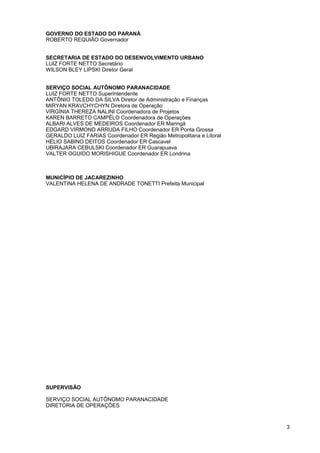 GOVERNO DO ESTADO DO PARANÁ
ROBERTO REQUIÃO Governador


SECRETARIA DE ESTADO DO DESENVOLVIMENTO URBANO
LUIZ FORTE NETTO Secretário
WILSON BLEY LIPSKI Diretor Geral


SERVIÇO SOCIAL AUTÔNOMO PARANACIDADE
LUIZ FORTE NETTO Superintendente
ANTÔNIO TOLEDO DA SILVA Diretor de Administração e Finanças
MIRYAN KRAVCHYCHYN Diretora de Operação
VIRGÍNIA THEREZA NALINI Coordenadora de Projetos
KAREN BARRETO CAMPÊLO Coordenadora de Operações
ALBARI ALVES DE MEDEIROS Coordenador ER Maringá
EDGARD VIRMOND ARRUDA FILHO Coordenador ER Ponta Grossa
GERALDO LUIZ FARIAS Coordenador ER Região Metropolitana e Litoral
HÉLIO SABINO DEITOS Coordenador ER Cascavel
UBIRAJARA CEBULSKI Coordenador ER Guarapuava
VALTER OGUIDO MORISHIGUE Coordenador ER Londrina



MUNICÍPIO DE JACAREZINHO
VALENTINA HELENA DE ANDRADE TONETTI Prefeita Municipal




SUPERVISÃO

SERVIÇO SOCIAL AUTÔNOMO PARANACIDADE
DIRETORIA DE OPERAÇÕES



                                                                    3
 
