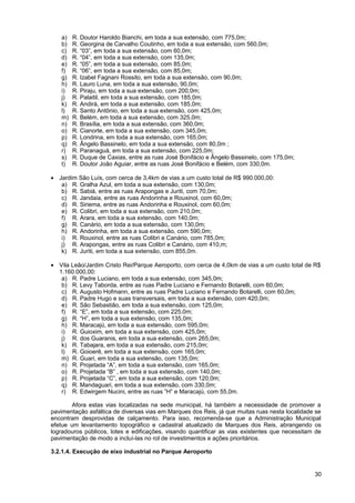 a)   R. Doutor Haroldo Bianchi, em toda a sua extensão, com 775,0m;
   b)   R. Georgina de Carvalho Coutinho, em toda a sua extensão, com 560,0m;
   c)   R. “03”, em toda a sua extensão, com 60,0m;
   d)   R. “04”, em toda a sua extensão, com 135,0m;
   e)   R. “05”, em toda a sua extensão, com 85,0m;
   f)   R. “06”, em toda a sua extensão, com 85,0m;
   g)   R. Izabel Fagnani Rossito, em toda a sua extensão, com 90,0m;
   h)   R. Lauro Luna, em toda a sua extensão, 90,0m;
   i)   R. Piraju, em toda a sua extensão, com 200,0m;
   j)   R. Palaitil, em toda a sua extensão, com 185,0m;
   k)   R. Andirá, em toda a sua extensão, com 185,0m;
   l)   R. Santo Antônio, em toda a sua extensão, com 425,0m;
   m)   R. Belém, em toda a sua extensão, com 325,0m;
   n)   R. Brasília, em toda a sua extensão, com 360,0m;
   o)   R. Cianorte, em toda a sua extensão, com 345,0m;
   p)   R. Londrina, em toda a sua extensão, com 165,0m;
   q)   R. Ângelo Bassinelo, em toda a sua extensão, com 80,0m ;
   r)   R. Paranaguá, em toda a sua extensão, com 225,0m;
   s)   R. Duque de Caxias, entre as ruas José Bonifácio e Ângelo Bassinelo, com 175,0m;
   t)   R. Doutor João Aguiar, entre as ruas José Bonifácio e Belém, com 330,0m.

• Jardim São Luís, com cerca de 3,4km de vias a um custo total de R$ 990.000,00:
   a) R. Gralha Azul, em toda a sua extensão, com 130,0m;
   b) R. Sabiá, entre as ruas Arapongas e Juriti, com 70,0m;
   c) R. Jandaia, entre as ruas Andorinha e Rouxinol, com 60,0m;
   d) R. Siriema, entre as ruas Andorinha e Rouxinol, com 60,0m;
   e) R. Colibri, em toda a sua extensão, com 210,0m;
   f) R. Arara, em toda a sua extensão, com 140,0m;
   g) R. Canário, em toda a sua extensão, com 130,0m;
   h) R. Andorinha, em toda a sua extensão, com 590,0m;
   i) R. Rouxinol, entre as ruas Colibri e Canário, com 785,0m;
   j) R. Arapongas, entre as ruas Colibri e Canário, com 410,m;
   k) R. Juriti, em toda a sua extensão, com 855,0m.

• Vila Leão/Jardim Cristo Rei/Parque Aeroporto, com cerca de 4,0km de vias a um custo total de R$
  1.160.000,00:
   a) R. Padre Luciano, em toda a sua extensão, com 345,0m;
   b) R. Levy Taborda, entre as ruas Padre Luciano e Fernando Botarelli, com 60,0m;
   c) R. Augusto Hofmann, entre as ruas Padre Luciano e Fernando Botarelli, com 60,0m;
   d) R. Padre Hugo e suas transversais, em toda a sua extensão, com 420,0m;
   e) R. São Sebastião, em toda a sua extensão, com 125,0m;
   f) R. “E”, em toda a sua extensão, com 225,0m;
   g) R. “H”, em toda a sua extensão, com 135,0m;
   h) R. Maracajú, em toda a sua extensão, com 595,0m;
   i) R. Guioxim, em toda a sua extensão, com 425,0m;
   j) R. dos Guaranis, em toda a sua extensão, com 265,0m;
   k) R. Tabajara, em toda a sua extensão, com 215,0m;
   l) R. Goioerê, em toda a sua extensão, com 165,0m;
   m) R. Guari, em toda a sua extensão, com 135,0m;
   n) R. Projetada “A”, em toda a sua extensão, com 165,0m;
   o) R. Projetada “B” , em toda a sua extensão, com 140,0m;
   p) R. Projetada “C”, em toda a sua extensão, com 120,0m;
   q) R. Mandaguari, em toda a sua extensão, com 330,0m;
   r) R. Edwirgem Nucini, entre as ruas ”H” e Maracajú, com 55,0m.

        Afora estas vias localizadas na sede municipal, há também a necessidade de promover a
pavimentação asfáltica de diversas vias em Marques dos Reis, já que muitas ruas nesta localidade se
encontram desprovidas de calçamento. Para isso, recomenda-se que a Administração Municipal
efetue um levantamento topográfico e cadastral atualizado de Marques dos Reis, abrangendo os
logradouros públicos, lotes e edificações, visando quantificar as vias existentes que necessitam de
pavimentação de modo a incluí-las no rol de investimentos e ações prioritários.

3.2.1.4. Execução de eixo industrial no Parque Aeroporto


                                                                                                30
 