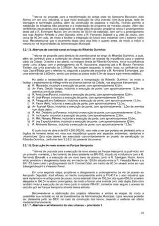 Trata-se de proposta para a transformação da antiga pista do Aeroporto Deputado José
Afonso em um eixo industrial, a qual inclui execução de uma avenida com duas pistas, rede de
drenagem e iluminação pública, além da construção de passeios e meio-fio, visando permitir a
instalação de indústrias não poluentes e a implantação de programa de moradia popular. Além das
benfeitorias necessárias para adaptação da antiga pista de pouso, propõe-se ainda o prolongamento
desta até a R. Edwirgem Nucini, em um trecho de 35,0m de extensão, bem como o prolongamento
das ruas Antônio Almeida e José Ganzela, entre a R. Fernando Botarelli e a pista de pouso, com
cerca de 90,0m cada, de modo a facilitar a integração do futuro eixo industrial com o sistema viário
local. Recomenda-se que o orçamento desta obra seja feito o quanto antes, de modo a incluir a
mesma no rol de prioridades da Administração Municipal.

3.2.1.5. Abertura de avenida-canal ao longo do Ribeirão Ourinhos

         Trata-se de proposta para abertura de avenida-canal ao longo do Ribeirão Ourinhos, a qual,
além de contribuir para a contenção de cheias também se reveste de importância para o sistema
viário da Cidade. O trecho a ser aberto, na margem direita do Ribeirão Ourinhos, inicia na confluência
deste curso d’água com o prolongamento da R. Apucarana, seguindo até a R. Doutor Fernando
Taddey, por uma extensão de 3.370,0m. Na margem esquerda, o trecho inicia na confluência das
ruas Ceará/Tibagi com o referido rio, seguindo a jusante até encontrar a R. Almirante Tamandaré, por
uma extensão de 2.800,0m, sendo que ambas as pistas terão 9,0m de largura e pavimento asfáltico.

          Há ainda a necessidade de promover a transposição do Ribeirão Ourinhos, de modo a
facilitar o escoamento do tráfego entre os diversos bairros da Cidade, nas seguintes transversais:
     a) R. Maranhão, incluindo a execução de ponte, com aproximadamente 12,0m;
     b) Av. Pres. Getúlio Vargas, incluindo a execução de ponte, com aproximadamente 12,0m de
          avenida com duas pistas;
     c) R. Amazonas/Paraná, incluindo a execução de ponte, com aproximadamente 12,0m;
     d) R. José Pavan, incluindo a execução de ponte, com aproximadamente 12,0m;
     e) R. Paraguai/Levy Baldassari, incluindo a execução de ponte, com aproximadamente 12,0m;
     f) R. Padre Mello, incluindo a execução de ponte, com aproximadamente 12,0m;
     g) Av. Manoel Ribas, incluindo a execução de ponte, com aproximadamente 12,0m de avenida
          com duas pistas;
     h) R. Mal. Deodoro da Fonseca, incluindo a execução de ponte, com aproximadamente 12,0m;
     i) R. do Rosário, incluindo a execução de ponte, com aproximadamente 12,0m;
     j) R. Mal. Floriano Peixoto, incluindo a execução de ponte, com aproximadamente 12,0m;
     k) R. dos Expedicionários, incluindo a execução de ponte, com aproximadamente 12,0m;
     l) R. Almirante Barroso, incluindo a execução de ponte, com aproximadamente 12,0m.

        O custo total da obra é de R$ 4.500.000,00, valor este a ser que poderá ser pleiteado junto a
órgãos de fomento tendo em vista sua importância quanto aos aspectos ambientais, sanitários e
urbanísticos. Esta obra deverá ser executada concomitantemente ao projeto de canalização do
Ribeirão Ourinhos, conforme item 3.2.6.2. do presente documento.

3.2.1.6. Execução de novo acesso ao Parque Aeroporto

        Trata-se de proposta para a execução de novo acesso ao Parque Aeroporto, o qual inclui, em
um primeiro momento, o fechamento de trevo existente na BR-153, situado na confluência com a R.
Fernando Botarelli, e a execução de um novo trevo de acesso, junto à R. Edwirgem Nucini. Ainda
estão previstos o alargamento desta via, em trecho de 120,0m situado entre a R. Vereador Renor e a
BR-153, bem como o prolongamento da R. Coronel Odair, em trecho de 80,0m situado entre as ruas
Edwirgem Nucini e Vereador Renor.

        Em uma segunda etapa, propõe-se o alargamento e prolongamento da via de acesso ao
Aeroporto Deputado José Afonso, no trecho compreendido entre a PR-431 e o eixo industrial que
será implantado na antiga pista de pouso, numa extensão total de 750,0m, dos quais 650,0m a serem
alargados e 100,0m a serem prolongados, de modo a formar uma avenida com pista dupla. Esta obra
também inclui a execução de um trevo junto à rodovia PR-431, tornando mais seguro o acesso de
veículos por ao Parque Aeroporto através dessa estrada.

         Recomenda-se a elaboração dos projetos referentes a ambas as etapas de modo a
possibilitar sua inclusão no rol de investimentos da Administração Municipal, cujos recursos poderão
ser pleiteados junto ao DER, no caso da construção dos trevos, devendo o restante ser obtido
mediante financiamento.
3.2.1.7. Abertura e asfaltamento de vias urbanas – prioridade 1

                                                                                                   31
 