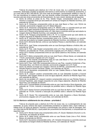 Trata-se de proposta para abertura de 3,1km de novas vias, ou o prolongamento de vias
existentes, destinadas a facilitar as ligações inter-bairros e centro-bairros na Cidade de Jacarezinho, a
um custo total de R$ 2.300.000,00, que inclui rede de drenagem, pavimentação asfáltica e meio fio.
Por sua importância no sistema viário, tais vias deverão receber prioridade na execução, sendo os
recursos para tais obras provenientes de financiamento. As ruas a serem abertas são as seguintes:
    a) trecho de ambas as pistas da Av. Pres. Getúlio Vargas, compreendido entre a R. José
        Honório e a avenida-canal que será aberta em ambas as margens do Ribeirão Ourinhos, com
        extensão de 325,0m;
    b) trecho da R. Amazonas compreendido entre as ruas José Bacon e Piauí, com 155,0m de
        extensão, promovendo a ligação com a R. Nelson Mascaró;
    c) trecho da R. Amazonas compreendido entre a R. Alfredo Leite e a avenida-canal que será
        aberta na margem esquerda do Ribeirão Ourinhos, com extensão de 100,0m;
    d) trecho da R. Paraná compreendido entre a R. São José e a avenida-canal que será aberta na
        margem direita do Ribeirão Ourinhos, com extensão de 35,0m;
    e) trecho da R. Paraguai compreendido entre a R. “E” e a avenida-canal que será aberta na
        margem esquerda do Ribeirão Ourinhos, com extensão de 15,0m;
    f) trecho da R. Almirante Barroso compreendido entre a Av. Evaristo Anghinoni e a avenida-
        canal que será aberta na margem esquerda do Ribeirão Ourinhos, com extensão de 15,0m;
    g) trecho da R. Almirante Barroso, entre as ruas Epitácio Pessoa e José Bonifácio, em extensão
        de 35,0m;
    h) trecho da R. José Tobias compreendido entre as ruas Domingos Módena e Antônio Albi, em
        extensão de 105,0m;
    i) trecho da R. Pres. João Goulart compreendido entre a R. Pres. Wenceslau Braz e a R. dos
        Palotinos, em extensão de 175,0m, promovendo a ligação com a R. Pedro C. Pereira;
    j) trecho da R. Paraíba compreendido entre as ruas Santa Catarina e Rio Grande, em extensão
        de 75,0m;
    k) trecho da R. Bahia compreendido entre as ruas José Pavan e Minas Gerais, em extensão de
        115,0m, promovendo a ligação com a R. Uruguai;
    l) trecho da R. Rio Grande compreendido entre as ruas José Bacon e Piauí, com 150,0m de
        extensão, promovendo a ligação com a R. “03”;
    m) trecho da R. Pres. Café Filho compreendido entre as ruas Pres. Juscelino Kubitschek e Pres.
        Wenceslau Braz, com 60,0m de extensão, promovendo a ligação com a R. Frutal;
    n) trecho de estrada municipal que margeia a ferrovia da RFFSA compreendido entre as ruas
        Péricles Pereira e Doutor Fernando Taddey, com extensão de 700,0m;
    o) trecho da R. Apucarana compreendido entre as ruas Castelo Branco e Padre Mello, com
        25,0m de extensão;
    p) trecho da R. Joaquim Leodoro compreendido entre as ruas Sebastião Cussolin e Coronel
        Figueiredo, pela margem direita do curso de água adjacente, afluente do Ribeirão Água Feia,
        com extensão de 290,0m;
    q) trecho de rua paralela à R. Joaquim Leodoro compreendido entre as ruas Péricles Pereira e
        Coronel Figueiredo, pela margem esquerda do curso d’água adjacente, afluente do Ribeirão
        Água Feia, com extensão de 420,0m;
    r) trecho da R. Coronel Batista compreendido entre as ruas José Arruda e Dona Aparecida, com
        extensão de 110,0m, incluindo a execução de pontilhão sobre o afluente do Ribeirão Água
        Feia;
    s) trecho da R. Santos Dumont compreendido entre as ruas Dois de Abril e João L. Prado, com
        extensão de 110,0m, incluindo a execução de pontilhão sobre o afluente do Ribeirão Água
        Feia;
    t) trecho da R. Doutor Tito compreendido entre as ruas João Abujamra e Álvaro Brochado,
        promovendo a ligação com a R. Lauro Elias, com extensão de 65,0m.

3.2.1.8. Abertura e asfaltamento de vias urbanas – prioridade 2

        Trata-se de proposta para a abertura de 0,7km de novas vias, ou o prolongamento de vias
existentes, as quais, embora não sejam consideradas prioritárias no sistema viário, visam melhorar o
tráfego local. As obras de abertura, incluindo a pavimentação com anti-pó e rede de drenagem, têm
um custo total de R$ 260.000,00, o qual poderá ser proveniente de financiamento, e compreendem as
seguintes ruas:
     a) trecho da R. Renato Costa Lima compreendido entre a R. Doutor Gladstone Drumont e a Av.
         José Rossi, em extensão de 50,0m;
     b) trecho da R. Natal Ferrari compreendido entre as ruas Renato Costa Lima e Prof. Arlindo
         Bessa, em extensão de 290,0m;
     c) trecho da R. Apucarana compreendido entre a R. Vereador Amazonas e a avenida-canal que
         será aberta na margem direita do Ribeirão Ourinhos, com extensão de 180,0m;

                                                                                                      32
 