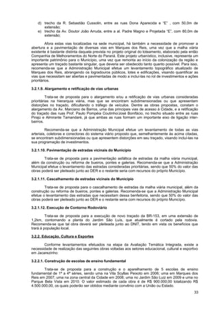 d) trecho da R. Sebastião Cussolin, entre as ruas Dona Aparecida e “E” , com 50,0m de
       extensão;
    e) trecho da Av. Doutor João Arruda, entre a al. Padre Magno e Projetada “E”, com 80,0m de
       extensão;

          Afora estas vias localizadas na sede municipal, há também a necessidade de promover a
abertura e a pavimentação de diversas vias em Marques dos Reis, uma vez que a malha viária
existente é bastante distinta daquela prevista no projeto original do loteamento, elaborado pela então
Companhia de Melhoramentos do Norte do Paraná. Este projeto urbanístico, inclusive, representa um
importante patrimônio para o Município, uma vez que remonta ao início da colonização da região e
apresenta um traçado bastante singular, que deveria ser obedecido tanto quanto possível. Para isso,
recomenda-se que a Administração Municipal efetue um levantamento topográfico atualizado de
Marques dos Reis, abrangendo os logradouros públicos, lotes e edificações, visando quantificar as
vias que necessitam ser abertas e pavimentadas de modo a incluí-las no rol de investimentos e ações
prioritários.

3.2.1.9. Alargamento e retificação de vias urbanas

          Trata-se de proposta para o alargamento e/ou a retificação de vias urbanas consideradas
prioritárias na hierarquia viária, mas que se encontram subdimensionadas ou que apresentam
distorções no traçado, dificultando o tráfego de veículos. Dentre as obras propostas, constam o
alargamento da Av. Marciano de Barros, uma das principais vias de acesso à Cidade, e a retificação
do traçado das ruas Prof. Paulo Pompéia Coutinho/José Bonifácio, no trecho situado entre as ruas
Pirajú e Almirante Tamandaré, já que ambas as ruas formam um importante eixo de ligação inter-
bairros.

         Recomenda-se que a Administração Municipal efetue um levantamento de todas as vias
arteriais, coletoras e conectoras do sistema viário proposto que, semelhantemente às acima citadas,
se encontram subdimensionadas ou que apresentem distorções em seu traçado, visando incluí-las na
sua programação de investimentos.

3.2.1.10. Pavimentação de estradas vicinais do Município

       Trata-se de proposta para a pavimentação asfáltica de estradas da malha viária municipal,
além da construção ou reforma de bueiros, pontes e galerias. Recomenda-se que a Administração
Municipal efetue o levantamento das estradas consideradas prioritárias, sendo que 50% do valor das
obras poderá ser pleiteado junto ao DER e o restante seria com recursos do próprio Município.

3.2.1.11. Cascalhamento de estradas vicinais do Município

        Trata-se de proposta para o cascalhamento de estradas da malha viária municipal, além da
construção ou reforma de bueiros, pontes e galerias. Recomenda-se que a Administração Municipal
efetue o levantamento das estradas que necessitam dessa benfeitoria, sendo que 50% do valor das
obras poderá ser pleiteado junto ao DER e o restante seria com recursos do próprio Município.

3.2.1.12. Execução de Contorno Rodoviário

         Trata-se de proposta para a execução de novo traçado da BR-153, em uma extensão de
1,2km, contornando a planta do Jardim São Luís, que atualmente é cortado pela rodovia.
Recomenda-se que tal obra deverá ser pleiteada junto ao DNIT, tendo em vista os benefícios que
trará à população local.

3.2.2. Educação, Cultura e Esportes

       Conforme levantamentos efetuados na etapa da Avaliação Temática Integrada, existe a
necessidade de realização das seguintes obras voltadas aos setores educacional, cultural e esportivo
em Jacarezinho:

3.2.2.1. Construção de escolas de ensino fundamental

       Trata-se de proposta para a construção e o aparelhamento de 5 escolas de ensino
fundamental de 1ª a 4ª séries, sendo uma na Vila Scyllas Peixoto em 2006; uma em Marques dos
Reis em 2007; uma na zona central da Cidade em 2008; uma no Jardim São Luiz em 2009 e uma no
Parque Bela Vista em 2010. O valor estimado de cada obra é de R$ 900.000,00 totalizando R$
4.500.000,00, os quais poderão ser obtidos mediante convênio com a União ou Estado.
                                                                                                   33
 