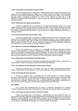 3.2.2.2. Construção de escolas de educação infantil

       Trata-se de proposta para a construção e o aparelhamento de 6 escolas de educação infantil,
sendo uma na Vila Scyllas Peixoto em 2006; uma no Jardim Panorama em 2007; uma em Marques
dos Reis e uma no Parque Bela Vista em 2008; uma no Jardim São Luiz em 2009; e uma no Parque
Alvorada, anexo à Faculdade de Filosofia, em 2010. O valor estimado de cada obra é de R$
500.000,00 totalizando R$ 3.000.000,00, os quais poderão ser obtidos mediante convênio com a
União ou o Estado.

3.2.2.3. Construção de quadras poli-esportivas

        Trata-se de proposta para a construção de 5 quadras poli-esportivas, sendo uma na Vila
Scyllas Peixoto em 2006; uma em Marques dos Reis em 2007; uma no Jardim Panorama em 2008;
uma no Jardim São Luiz em 2009 e uma na Vila Rural em 2010. O valor estimado de cada obra é de
R$ 120.000,00 totalizando R$ 600.000,00, os quais poderão ser obtidos mediante convênios com a
União ou o Estado.

3.2.2.4. Construção de áreas de recreação e lazer

       Trata-se de proposta para a construção e aparelhamento de 6 áreas de recreação e lazer,
sendo uma na Vila Scyllas Peixoto em 2006; uma em Marques dos Reis e uma no Parque Aeroporto
em 2007; uma no Parque Bela Vista em 2008; uma no Conjunto Habitacional Dom Pedro Filipak em
2009 e uma na Vila Rural em 2010. O valor estimado de cada obra é de R$ 300.000,00, totalizando
R$ 1.800.000,00, os quais poderão ser obtidos mediante convênios.

3.2.2.5. Reforma e ampliação da Biblioteca Municipal

        Trata-se de proposta para a reforma e a ampliação da Biblioteca Municipal, visando
aproveitar sua localização e a qualidade arquitetônica do imóvel onde se acha instalada, bem como
adaptar a infra-estrutura existente para a sua informatização. Tendo em vista a especificidade dessa
obra, é recomendado que a Administração Municipal providencie o quanto antes o projeto em questão
para que o seu orçamento possa ser incluído no rol de investimentos e ações prioritárias.

3.2.2.6. Restauração do Estádio Municipal Pedro Vilella

        Trata-se de proposta para a restauração do Estádio Municipal Pedro Vilella, a qual deverá ser
orçada tendo em vista sua execução por parte da Administração Municipal.

3.2.2.7. Conclusão do Ginásio Municipal Cássio Arantes Pereira

        Trata-se de proposta para a conclusão das obras do Ginásio Municipal Cássio Arantes
Pereira, a qual deverá ser orçada tendo em vista sua execução por parte da Administração Municipal.

3.2.2.8. Construção de centro esportivo

        Trata-se de proposta para a construção de um centro esportivo no Parque Ecológico
Municipal, compreendendo um mini-ginásio de esportes, pista de skate e pista de caminhada, além
de canchas de areia para prática de futebol e voleibol, play-ground equipado, quiosques com
churrasqueiras e sanitários. Recomenda-se que a Administração Municipal efetue o orçamento de tal
obra, de modo a incluí-la dentre os investimentos e ações prioritários do Município.

3.2.3. Saúde

       Com respeito aos estabelecimentos de saúde, as carências identificadas na Avaliação
Temática Integrada apontam para a necessidade de construção das seguintes obras em Jacarezinho:

3.2.3.1. Construção de posto de saúde no Centro da Cidade

         Trata-se de proposta para a construção e o aparelhamento de uma unidade de saúde na
zona central da Cidade, destinada a prestar atendimento ao público até às 22:00 horas, com cerca de
500,00m² e custos estimados de R$ 800.000,00 em obras e de R$ 400.000,00 em equipamentos,
totalizando R$ 1.200.000,00. Desse valor, R$ 700.000,00 poderão ser obtidos mediante convênio
com a União e os R$ 500.000,00 restantes com recursos próprios do Município.

                                                                                                  34
 