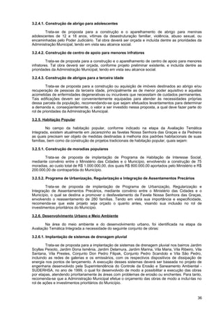 3.2.4.1. Construção de abrigo para adolescentes

       Trata-se de proposta para a construção e o aparelhamento de abrigo para meninas
adolescentes de 12 a 18 anos, vítimas da desestruturação familiar, violência, abuso sexual, ou
encaminhadas pelo Poder Judiciário. Tal obra deverá ser orçada e incluída dentre as prioridades da
Administração Municipal, tendo em vista seu alcance social.

3.2.4.2. Construção de centro de apoio para menores infratores

         Trata-se de proposta para a construção e o aparelhamento de centro de apoio para menores
infratores. Tal obra deverá ser orçada, conforme projeto preliminar existente, e incluída dentre as
prioridades da Administração Municipal, tendo em vista seu alcance social.

3.2.4.3. Construção de abrigos para a terceira idade

         Trata-se de proposta para a construção ou aquisição de imóveis destinados ao abrigo e/ou
recuperação de pessoas da terceira idade, principalmente as de menor poder aquisitivo e aquelas
acometidas de enfermidades degenerativas ou incuráveis que necessitam de cuidados permanentes.
Tais edificações devem ser convenientemente equipadas para atender às necessidades próprias
dessa parcela da população, recomendando-se que sejam efetuados levantamentos para determinar
a demanda e, conseqüentemente, o valor a ser investido nessa proposta, a qual deve fazer parte do
rol de prioridades da Administração Municipal.

3.2.5. Habitação Popular

        No campo da habitação popular, conforme indicado na etapa da Avaliação Temática
Integrada, existem atualmente em Jacarezinho as favelas Nossa Senhora das Graças e da Pedreira
as quais precisam ser objeto de medidas destinadas à melhoria dos padrões habitacionais de suas
famílias, bem como da construção de projetos tradicionais de habitação popular, quais sejam:

3.2.5.1. Construção de moradias populares

       Trata-se de proposta de implantação de Programa de Habitação de Interesse Social,
mediante convênio entre o Ministério das Cidades e o Município, envolvendo a construção de 75
moradias, ao custo total de R$ 1.000.000,00, dos quais R$ 800.000,00 aportados pelo Ministério e R$
200.000,00 de contrapartida do Município.

3.2.5.2. Programa de Urbanização, Regularização e Integração de Assentamentos Precários

        Trata-se de proposta de implantação de Programa de Urbanização, Regularização e
Integração de Assentamentos Precários, mediante convênio entre o Ministério das Cidades e o
Município, o qual se destina a promover o desfavelamento da Favela Nossa Senhora das Graças,
envolvendo o reassentamento de 280 famílias. Tendo em vista sua importância e especificidade,
recomenda-se que este projeto seja orçado o quanto antes, visando sua inclusão no rol de
investimentos prioritários do Município.

3.2.6. Desenvolvimento Urbano e Meio Ambiente

        Na área do meio ambiente e do desenvolvimento urbano, foi identificada na etapa da
Avaliação Temática Integrada a necessidade do seguinte conjunto de obras:

3.2.6.1. Implantação de sistemas de drenagem pluvial

        Trata-se de proposta para a implantação de sistemas de drenagem pluvial nos bairros Jardim
Scyllas Peixoto, Jardim Dona Ismênia, Jardim Delamura, Jardim Marina, Vila Maria, Vila Ribeiro, Vila
Santana, Vila Prestes, Conjunto Don Pedro Filipak, Conjunto Pedro Scandolo e Vila São Pedro,
incluindo as redes de galerias e os emissários, com os respectivos dispositivos de dissipação de
energia nos pontos de lançamento. A execução desses sistemas deverá ser baseada no projeto de
engenharia desenvolvido pela Superintendência do Controle da Erosão e Saneamento Ambiental -
SUDERHSA, no ano de 1999, o qual foi desenvolvido de modo a possibilitar a execução das obras
por etapas, atendendo prioritariamente às áreas com problemas de erosão ou enchentes. Para tanto,
recomenda-se que a Administração Municipal efetue o orçamento das obras de modo a incluí-las no
rol de ações e investimentos prioritários do Município.



                                                                                                 36
 