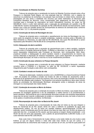 3.2.6.2. Canalização do Ribeirão Ourinhos

        Trata-se de proposta para a canalização do trecho do Ribeirão Ourinhos situado entre a Rua
Paraguai e a Alameda Padre Magno, em uma extensão total de 1.250,00m, com o objetivo de
solucionar os problemas de enchentes e de poluição hoje ocorrentes no citado trecho, devendo ser
empregados em tais obras a totalidade dos recursos que serão destinados ao Município pela
Companhia Brasileira de Alumínio, como compensação pelo alagamento de parte do território
municipal para a formação do reservatório da Usina Hidroelétrica Ourinhos, da ordem de R$
500.000,00. Como o custo total estimado para a execução da canalização em questão é de R$
2.500.000,00, haveria necessidade da captação de R$ 2.000.000,00 através de financiamento. Cabe
lembrar que a obra em questão deverá ser acompanhada da abertura de avenidas-canal, conforme
consta no item 3.2.1.5. da presente proposta.

3.2.6.3. Construção de Usina de Reciclagem de Lixo

       Trata-se de proposta para a construção e aparelhamento de Usina de Reciclagem de Lixo,
como parte de programa de apoio a projetos ambientais, mediante convênio entre o Ministério do
Meio Ambiente e o Município, no valor total de R$ 256.000,00, dos quais R$ 200.000,00 a serem
repassados pelo Ministério e R$ 56.000,00 de contrapartida do Município.

3.2.6.4. Adequação de aterro sanitário

       Trata-se de proposta para a aquisição de geomembrana para o aterro sanitário, mediante
convênio entre a Fundação Nacional de Saúde - FUNASA e o Município, no valor de R$ 60.000,00, a
serem repassados integralmente pela Fundação ao Município, sem contrapartida. Além disso,
propõe-se também a readequação do aterro sanitário visando o enquadramento do mesmo nas
normas referentes à deposição de resíduos hospitalares, cujos custos dependem de orçamento da
Administração Municipal, de modo a incluí-los no rol de investimentos prioritários.

3.2.6.5. Construção de poço artesiano no Parque Aeroporto

        Trata-se de proposta para a construção de poço artesiano no Parque Aeroporto, mediante
convênio entre a FUNASA e o Município, no valor de R$ 120.000,00, a serem repassados
integralmente pela Fundação a este último, sem contrapartida.

3.2.6.6. Combate è erosão em fundos de vale

        Trata-se da elaboração, mediante convênio com a SUDERHSA e a Caixa Econômica Federal
- CEF, de projetos de combate à erosão nos fundos de vale na Cidade de Jacarezinho onde o
fenômeno já se apresenta sob a forma de voçoroca, bem como de prevenção à erosão nos fundos de
vale ainda não afetados pelo problema. Tal programa é de extrema importância e deve estar incluído
dentre as prioridades da Administração Municipal, abrangendo ainda a realização de obras de
drenagem e a recomposição das matas ciliares.

3.2.6.7. Contenção de encosta no Morro da Antena

        Trata-se de proposta para a contenção de encosta no Morro do Antena, cujo projeto deve ser
precedido de sondagem geotécnica a fim de estabelecer a melhor técnica e os procedimentos a
serem adotados. Recomenda-se que a Administração Municipal contrate uma empresa especializada
nesse tipo de serviço visando a elaboração do projeto e o orçamento da obra, de modo a incluí-la no
rol de ações e investimentos prioritários do Município.

3.2.6.8. Recomposição de mata ciliar na Bacia do Rio Jacaré

        Trata-se de proposta para a recomposição de mata ciliar em todos os rios que integram a
bacia do manancial de do Rio Jacaré, tendo em vista a melhoria na qualidade da água para
abastecimento público. Os rios da bacia em questão totalizam aproximadamente 315,0km de
extensão, sendo considerada para fins de cálculo uma faixa de mata ciliar com 30,00m de largura de
cada lado dos rios – à exceção do Rio Jacaré, que teve apenas a margem direita considerada – e de
50,0m de raio em torno das nascentes, com o plantio de aproximadamente 2.280.000 mudas, a um
custo estimado total de R$ 3.200.000,00.

       Este custo inclui o fornecimento de mudas nativas a uma razão média de uma muda a cada
8,00m2, já que em alguns trechos a mata ciliar está mais intacta do que em outros, e o
acompanhamento do crescimento das mudas por um período de um ano, ao final do qual poderá ser
                                                                                                37
 