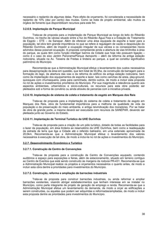 necessário o replantio de algumas delas. Para efeito de orçamento, foi considerada a necessidade de
replantio de 10% (dez por cento) das mudas. Como se trata de projeto ambiental, são muitos os
órgãos de fomento que disponibilizam recursos para este fim.

3.2.6.9. Implantação de Parque Municipal

        Trata-se de proposta para a implantação de Parque Municipal ao longo do leito do Ribeirão
Ourinhos, no trecho de várzea situado entre a foz do Ribeirão Água Feia e a Estação de Tratamento
de Esgoto – ETE – da Sanepar. Além de oferecer uma área equipada de esporte e lazer para a
população, tal obra tem grande importância no que se refere à regulagem de vazão e despoluição do
Ribeirão Ourinhos, além de impedir a ocupação irregular de sua várzea e os conseqüentes riscos
advindos dessa possível ocupação. A proposta compreende ainda a abertura de vias limítrofes à área
do parque, as quais têm como função interligar bairros da Cidade que hoje não possuem ligação –
como é o caso do eixo Jardim Panorama/Parque Aeroporto – além da reforma da antiga estação
rodoviária, situada na Av. Teixeira de Freitas e lindeira ao parque, a qual se constitui significativo
patrimônio do Município.

        Recomenda-se que a Administração Municipal efetue o levantamento dos custos necessários
para desapropriação da área em questão, que tem total de 55,9ha, da construção de barragem para a
formação do lago, da abertura das vias e da reforma do edifício da antiga estação rodoviária, bem
como da implantação dos equipamentos de esporte e lazer, tais como canchas de areia, play-ground,
quiosques com churrasqueira, pista para caminhada, dentre outros, de modo a incluir esta proposta
no rol de ações e investimentos prioritários do Município. Por sua magnitude e relevância quanto aos
aspectos ambientais, urbanísticos e sócio-culturais, os recursos para esta obra poderão ser
pleiteados sob a forma de convênio ou ainda através de parcerias com a iniciativa privada.

3.2.6.10. Implantação de sistema de coleta e tratamento de esgoto em Marques dos Reis

        Trata-se de proposta para a implantação do sistema de coleta e tratamento de esgoto em
Marques dos Reis, obra de fundamental importância para a melhoria da qualidade de vida da
população e da preservação do meio ambiente, e antiga reivindicação dos moradores. Por se tratar
de obra de grande porte, a mesma deverá ser executada com recursos da SANEPAR, devendo ser
pleiteada junto ao Governo do Estado.

3.2.6.11. Implantação de Terminal Turístico da UHE Ourinhos

        Trata-se de proposta para a criação de um pólo turístico, dotado de todas as facilidades para
o lazer da população, em área lindeira ao reservatório da UHE Ourinhos, bem como a readequação
da estrada de terra que liga a Cidade até o referido balneário, em uma extensão aproximada de
20,0km. Recomenda-se que a Administração Municipal efetue o levantamento dos valores
necessários à execução de tal obra, de modo a incluí-la no rol de ações e investimentos do Município.

3.2.7. Desenvolvimento Econômico e Turístico

3.2.7.1. Construção de Centro de Convenções

         Trata-se de proposta para a construção de Centro de Convenções equipado, contendo
auditórios e espaço para exposições e feiras, além de estacionamento, situado em terreno contíguo
ao Centro de Eventos que está sendo construído às margens da rodovia PR-431. Recomenda-se que
a Administração Municipal realize os projetos e orçamentos necessários o quanto antes, de modo a
incluir esta obra dentre a prioridades para investimentos do Município.

3.2.7.2. Construção, reforma e ampliação de barracões industriais

        Trata-se de proposta para construir barracões industriais, ou ainda reformar e ampliar
barracões existentes, visando abrigar estabelecimentos que tenham interesse em se instalar no
Município, como parte integrante de projeto de geração de emprego e renda. Recomenda-se que a
Administração Municipal efetue um levantamento da demanda, de modo a orçar as edificações a
serem construídas, ou aquelas que podem ser adquiridas e reformadas/ampliadas, de modo a incluir
esta proposta dentre as prioridades para investimentos do Município.




                                                                                                   38
 