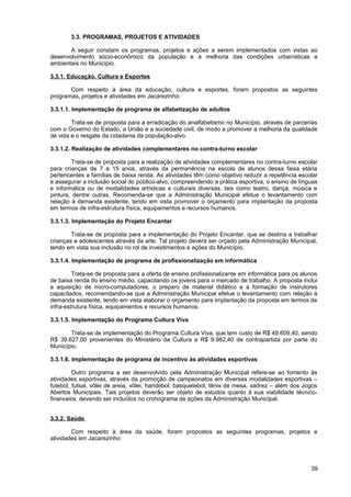 3.3. PROGRAMAS, PROJETOS E ATIVIDADES

       A seguir constam os programas, projetos e ações a serem implementados com vistas ao
desenvolvimento sócio-econômico da população e à melhoria das condições urbanísticas e
ambientais no Município.

3.3.1. Educação, Cultura e Esportes

       Com respeito à área da educação, cultura e esportes, foram propostos as seguintes
programas, projetos e atividades em Jacarezinho:

3.3.1.1. Implementação de programa de alfabetização de adultos

        Trata-se de proposta para a erradicação do analfabetismo no Município, através de parcerias
com o Governo do Estado, a União e a sociedade civil, de modo a promover a melhoria da qualidade
de vida e o resgate da cidadania da população-alvo.

3.3.1.2. Realização de atividades complementares no contra-turno escolar

        Trata-se de proposta para a realização de atividades complementares no contra-turno escolar
para crianças de 7 a 15 anos, através da permanência na escola de alunos dessa faixa etária
pertencentes a famílias de baixa renda. As atividades têm como objetivo reduzir a repetência escolar
e assegurar a inclusão social do público-alvo, compreendendo a prática esportiva, o ensino de línguas
e informática ou de modalidades artísticas e culturais diversas, tais como teatro, dança, música e
pintura, dentre outras. Recomenda-se que a Administração Municipal efetue o levantamento com
relação à demanda existente, tendo em vista promover o orçamento para implantação da proposta
em termos de infra-estrutura física, equipamentos e recursos humanos.

3.3.1.3. Implementação do Projeto Encantar

        Trata-se de proposta para a implementação do Projeto Encantar, que se destina a trabalhar
crianças e adolescentes através da arte. Tal projeto deverá ser orçado pela Administração Municipal,
tendo em vista sua inclusão no rol de investimentos e ações do Município.

3.3.1.4. Implementação de programa de profissionalização em informática

         Trata-se de proposta para a oferta de ensino profissionalizante em informática para os alunos
de baixa renda do ensino médio, capacitando os jovens para o mercado de trabalho. A proposta inclui
a aquisição de micro-computadores, o preparo de material didático e a formação de instrutores
capacitados, recomendando-se que a Administração Municipal efetue o levantamento com relação à
demanda existente, tendo em vista elaborar o orçamento para implantação da proposta em termos de
infra-estrutura física, equipamentos e recursos humanos.

3.3.1.5. Implementação do Programa Cultura Viva

       Trata-se de implementação do Programa Cultura Viva, que tem custo de R$ 49.609,40, sendo
R$ 39.627,00 provenientes do Ministério da Cultura e R$ 9.982,40 de contrapartida por parte do
Município.

3.3.1.6. Implementação de programa de incentivo às atividades esportivas

         Outro programa a ser desenvolvido pela Administração Municipal refere-se ao fomento às
atividades esportivas, através da promoção de campeonatos em diversas modalidades esportivas –
futebol, futsal, vôlei de areia, vôlei, handebol, basquetebol, tênis de mesa, xadrez – além dos Jogos
Abertos Municipais. Tais projetos deverão ser objeto de estudos quanto à sua viabilidade técnico-
financeira, devendo ser incluídos no cronograma de ações da Administração Municipal.


3.3.2. Saúde

        Com respeito à área da saúde, foram propostos as seguintes programas, projetos e
atividades em Jacarezinho:




                                                                                                   39
 