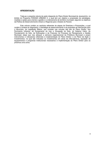 APRESENTAÇÃO


         Trata-se o presente volume de parte integrante do Plano Diretor Municipal de Jacarezinho, no
âmbito do Programa PARANÁ URBANO II, o qual tem por objetivo a proposição de estratégias,
medidas e ações para orientar a gestão e o ordenamento do território municipal, segundo os objetivos
da Política de Desenvolvimento Urbano e Regional para o Estado do Paraná.

        Este volume contém os capítulos referentes às etapas de Diretrizes e Proposições, a qual
contém a síntese do diagnóstico, a estratégia de desenvolvimento e as propostas de intervenção para
o Município; da Legislação Básica, que consiste nas minutas das leis do Plano Diretor, dos
Perímetros Urbanos, de Zoneamento do Uso e Ocupação do Solo, do Sistema Viário, do
Parcelamento do Solo, de Edificações e de Posturas; do Processo de Planejamento e Gestão
Municipal, etapa que visa adequar a estrutura organizacional da Prefeitura Municipal e propor
instrumentos e indicadores referentes à implementação do Plano Diretor; e do Plano de Ação e
Investimentos, na qual são indicados os investimentos em obras de infra-estrutura, aquisição de
equipamentos e programas institucionais necessários à implementação do Plano Diretor para os
próximos cinco anos.




                                                                                                   4
 