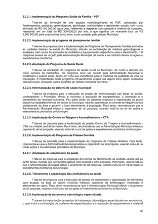 3.3.2.1. Implementação do Programa Saúde da Família – PSF

         Trata-se da formação de três equipes multidisciplinares do PSF, compostas por
fisioterapeutas, pediatras, ginecologistas, psicólogos, nutricionistas e assistentes sociais, com custo
estimado de R$ 100.000,00 cada uma, referentes a despesas com pessoal e material de consumo,
resultando em um total de R$ 300.000,00 por ano, o que significa um montante total de R$
1.500.000,00 para os próximos cinco anos, a ser custeado pelo próprio Município.

3.3.2.2. Implementação de programa de planejamento familiar

         Trata-se de proposta para a implementação de Programa de Planejamento Familiar em todas
as unidades básicas de saúde do Município, através da contratação de médicos ginecologistas e
auxiliares, bem como da aquisição de mobiliário e equipamentos específicos para o atendimento. Tal
programa deverá ser orçado pela Administração Municipal, de modo a ser incluído dentre as ações e
investimentos prioritários.

3.3.2.3. Ampliação do Programa de Saúde Bucal

        Trata-se da ampliação do programa de saúde bucal no Município, de modo a atender um
maior número de habitantes. Tal programa deve ser orçado pela Administração Municipal e
implantado o quanto antes, tendo em vista sua importância para a melhoria da qualidade de vida da
população. A implantação deste programa provavelmente exigirá que alguns itens sejam custeados
pelo Município, enquanto outros poderão ser obtidos mediante convênio.

3.3.2.4. Informatização do sistema de saúde municipal

         Trata-se de proposta para a execução do projeto de informatização nas áreas da saúde,
contemplando o Prontuário Único, e incluindo a aquisição de equipamentos, a admissão e o
treinamento de recursos humanos. Faz parte ainda da presente proposta a implantação do ponto
digital nos estabelecimentos de saúde do Município, visando aperfeiçoar o controle de freqüência dos
profissionais da área e garantir o bom atendimento à população. Para tanto, recomenda-se que a
Administração Municipal efetue o orçamento de tal proposta, visando incluí-la no rol de ações e
investimentos prioritários do Município.

3.3.2.5. Implantação do Centro de Triagem e Aconselhamento – CTA

      Trata-se de proposta para a implantação do projeto Centro de Triagem e Aconselhamento -
CTA na unidade central de saúde. Para tanto, recomenda-se que a Administração Municipal efetue o
orçamento de tal proposta, visando incluí-la no rol de ações e investimentos prioritários do Município.

3.3.2.6. Implementação do Programa de Prótese Dentária

        Trata-se de proposta para a implementação do Programa de Prótese Dentária. Para tanto,
recomenda-se que a Administração Municipal efetue o orçamento de tal proposta, visando incluí-la no
rol de ações e investimentos prioritários do Município.

3.3.2.7. Ampliação do atendimento da saúde

        Trata-se de proposta para a ampliação dos turnos de atendimento na unidade central até às
22:00 horas, medida que demandará gastos com pessoal e infra-estrutura. Para tanto, recomenda-se
que a Administração Municipal efetue o orçamento de tal proposta, visando incluí-la no rol de ações e
investimentos prioritários do Município.

3.3.2.8. Treinamento e capacitação dos profissionais da saúde

         Trata-se de proposta para a execução de projeto de treinamento e capacitação de servidores
para atuação na área de saúde, incluindo médicos, auxiliares de enfermagem, motoristas e
atendentes em geral. Para tanto, recomenda-se que a Administração Municipal efetue o orçamento
de tal proposta, visando incluí-la no rol de ações e investimentos prioritários do Município.

3.3.2.9. Implantação de tratamento odontológico especializado

        Trata-se da implantação de serviço de tratamento odontológico especializado em endodontia,
o qual inclui a contratação de profissionais especializados e a aquisição de equipamentos e material

                                                                                                    40
 