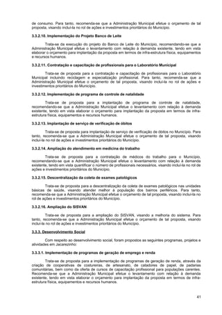 de consumo. Para tanto, recomenda-se que a Administração Municipal efetue o orçamento de tal
proposta, visando incluí-la no rol de ações e investimentos prioritários do Município.

3.3.2.10. Implementação do Projeto Banco de Leite

        Trata-se da execução do projeto do Banco de Leite do Município, recomendando-se que a
Administração Municipal efetue o levantamento com relação à demanda existente, tendo em vista
elaborar o orçamento para implantação da proposta em termos de infra-estrutura física, equipamentos
e recursos humanos.

3.3.2.11. Contratação e capacitação de profissionais para o Laboratório Municipal

        Trata-se de proposta para a contratação e capacitação de profissionais para o Laboratório
Municipal incluindo reciclagem e especialização profissional. Para tanto, recomenda-se que a
Administração Municipal efetue o orçamento de tal proposta, visando incluí-la no rol de ações e
investimentos prioritários do Município.

3.3.2.12. Implementação de programa de controle de natalidade

        Trata-se de proposta para a implantação de programa de controle de natalidade,
recomendando-se que a Administração Municipal efetue o levantamento com relação à demanda
existente, tendo em vista elaborar o orçamento para implantação da proposta em termos de infra-
estrutura física, equipamentos e recursos humanos.

3.3.2.13. Implantação de serviço de verificação de óbitos

         Trata-se de proposta para implantação de serviço de verificação de óbitos no Município. Para
tanto, recomenda-se que a Administração Municipal efetue o orçamento de tal proposta, visando
incluí-la no rol de ações e investimentos prioritários do Município.

3.3.2.14. Ampliação do atendimento em medicina do trabalho

        Trata-se de proposta para a contratação de médicos do trabalho para o Município,
recomendando-se que a Administração Municipal efetue o levantamento com relação à demanda
existente, tendo em vista quantificar o número de profissionais necessários, visando incluí-la no rol de
ações e investimentos prioritários do Município.

3.3.2.15. Descentralização da coleta de exames patológicos

        Trata-se de proposta para a descentralização da coleta de exames patológicos nas unidades
básicas de saúde, visando atender melhor à população dos bairros periféricos. Para tanto,
recomenda-se que a Administração Municipal efetue o orçamento de tal proposta, visando incluí-la no
rol de ações e investimentos prioritários do Município.

3.3.2.16. Ampliação do SISVAN

         Trata-se de proposta para a ampliação do SISVAN, visando a melhoria do sistema. Para
tanto, recomenda-se que a Administração Municipal efetue o orçamento de tal proposta, visando
incluí-la no rol de ações e investimentos prioritários do Município.

3.3.3. Desenvolvimento Social

        Com respeito ao desenvolvimento social, foram propostos as seguintes programas, projetos e
atividades em Jacarezinho:

3.3.3.1. Implementação de programas de geração de emprego e renda

        Trata-se de proposta para a implementação de programas de geração de renda, através da
criação de cooperativas de costureiras, de artesanato, de catadores de papel, de padarias
comunitárias, bem como da oferta de cursos de capacitação profissional para populações carentes.
Recomenda-se que a Administração Municipal efetue o levantamento com relação à demanda
existente, tendo em vista elaborar o orçamento para implantação da proposta em termos de infra-
estrutura física, equipamentos e recursos humanos.



                                                                                                     41
 