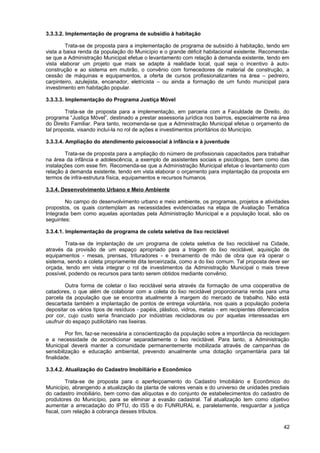3.3.3.2. Implementação de programa de subsídio à habitação

         Trata-se de proposta para a implementação de programa de subsídio à habitação, tendo em
vista a baixa renda da população do Município e o grande déficit habitacional existente. Recomenda-
se que a Administração Municipal efetue o levantamento com relação à demanda existente, tendo em
vista elaborar um projeto que mais se adapte à realidade local, qual seja o incentivo à auto-
construção e ao sistema em mutirão, o convênio com fornecedores de material de construção, a
cessão de máquinas e equipamentos, a oferta de cursos profissionalizantes na área – pedreiro,
carpinteiro, azulejista, encanador, eletricista – ou ainda a formação de um fundo municipal para
investimento em habitação popular.

3.3.3.3. Implementação do Programa Justiça Móvel

        Trata-se de proposta para a implementação, em parceria com a Faculdade de Direito, do
programa “Justiça Móvel”, destinado a prestar assessoria jurídica nos bairros, especialmente na área
do Direito Familiar. Para tanto, recomenda-se que a Administração Municipal efetue o orçamento de
tal proposta, visando incluí-la no rol de ações e investimentos prioritários do Município.

3.3.3.4. Ampliação do atendimento psicossocial à infância e à juventude

        Trata-se de proposta para a ampliação do número de profissionais capacitados para trabalhar
na área da infância e adolescência, a exemplo de assistentes sociais e psicólogos, bem como das
instalações com esse fim. Recomenda-se que a Administração Municipal efetue o levantamento com
relação à demanda existente, tendo em vista elaborar o orçamento para implantação da proposta em
termos de infra-estrutura física, equipamentos e recursos humanos.

3.3.4. Desenvolvimento Urbano e Meio Ambiente

        No campo do desenvolvimento urbano e meio ambiente, os programas, projetos e atividades
propostos, os quais contemplam as necessidades evidenciadas na etapa de Avaliação Temática
Integrada bem como aquelas apontadas pela Administração Municipal e a população local, são os
seguintes:

3.3.4.1. Implementação de programa de coleta seletiva de lixo reciclável

        Trata-se de implantação de um programa de coleta seletiva de lixo reciclável na Cidade,
através da provisão de um espaço apropriado para a triagem do lixo reciclável, aquisição de
equipamentos - mesas, prensas, trituradores - e treinamento de mão de obra que irá operar o
sistema, sendo a coleta propriamente dita terceirizada, como a do lixo comum. Tal proposta deve ser
orçada, tendo em vista integrar o rol de investimentos da Administração Municipal o mais breve
possível, podendo os recursos para tanto serem obtidos mediante convênio.

         Outra forma de coletar o lixo reciclável seria através da formação de uma cooperativa de
catadores, o que além de colaborar com a coleta do lixo reciclável proporcionaria renda para uma
parcela da população que se encontra atualmente à margem do mercado de trabalho. Não está
descartada também a implantação de pontos de entrega voluntária, nos quais a população poderia
depositar os vários tipos de resíduos - papéis, plástico, vidros, metais - em recipientes diferenciados
por cor, cujo custo seria financiado por indústrias recicladoras ou por aquelas interessadas em
usufruir do espaço publicitário nas lixeiras.

         Por fim, faz-se necessária a conscientização da população sobre a importância da reciclagem
e a necessidade de acondicionar separadamente o lixo reciclável. Para tanto, a Administração
Municipal deverá manter a comunidade permanentemente mobilizada através de campanhas de
sensibilização e educação ambiental, prevendo anualmente uma dotação orçamentária para tal
finalidade.

3.3.4.2. Atualização do Cadastro Imobiliário e Econômico

         Trata-se de proposta para o aperfeiçoamento do Cadastro Imobiliário e Econômico do
Município, abrangendo a atualização da planta de valores venais e do universo de unidades prediais
do cadastro imobiliário, bem como das alíquotas e do conjunto de estabelecimentos do cadastro de
produtores do Município, para se eliminar a evasão cadastral. Tal atualização tem como objetivo
aumentar a arrecadação do IPTU, do ISS e do FUNRURAL e, paralelamente, resguardar a justiça
fiscal, com relação à cobrança desses tributos.

                                                                                                    42
 