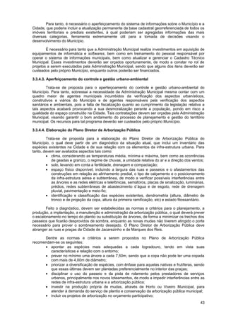 Para tanto, é necessário o aperfeiçoamento do sistema de informações sobre o Município e a
Cidade, que poderia incluir a atualização permanente da base cadastral georreferenciada de todos os
imóveis territoriais e prediais existentes, à qual poderiam ser agregadas informações das mais
diversas categorias, ferramenta extremamente útil para a tomada de decisões visando o
desenvolvimento do Município.

        É necessário para tanto que a Administração Municipal realize investimentos em aquisição de
equipamentos de informática e softwares, bem como em treinamento do pessoal responsável por
operar o sistema de informações municipais, bem como atualizar e gerenciar o Cadastro Técnico
Municipal. Esses investimentos deverão ser orçados oportunamente, de modo a constar no rol de
projetos a serem executados pela Administração Municipal, sendo que alguns dos itens deverão ser
custeados pelo próprio Município, enquanto outros poderão ser financiados.

3.3.4.3. Aperfeiçoamento do controle e gestão urbano-ambiental

         Trata-se de proposta para o aperfeiçoamento do controle e gestão urbano-ambiental do
Município. Para tanto, sobressai a necessidade da Administração Municipal mesma contar com um
quadro maior de agentes municipais incumbidos da verificação dos aspectos urbanísticos,
construtivos e viários do Município e de agentes responsáveis pela verificação dos aspectos
sanitários e ambientais, pois a falta de fiscalização quanto ao cumprimento da legislação relativa a
tais aspectos acabará provocando a sua desmoralização perante a população, pondo em risco a
qualidade do espaço construído na Cidade. Tais contratações devem ser orçadas pela Administração
Municipal, visando garantir o bom andamento do processo de planejamento e gestão do território
municipal. Os recursos para tal programa deverão ser custeados pelo próprio Município.

3.3.4.4. Elaboração do Plano Diretor de Arborização Pública

        Trata-se de proposta para a elaboração do Plano Diretor de Arborização Pública do
Município, o qual deve partir de um diagnóstico da situação atual, que inclui um inventário das
espécies existentes na Cidade e de sua relação com os elementos da infra-estrutura urbana. Para
tanto, devem ser avaliados aspectos tais como:
        • clima, considerando as temperaturas média, mínima e máxima, bem como as ocorrências
           de geadas e granizo, o regime de chuvas, a umidade relativa do ar e a direção dos ventos;
        • solo, levando em conta a fertilidade, drenagem e compactação;
        • espaço físico disponível, incluindo a largura das ruas e passeios e o afastamentos das
           construções em relação ao alinhamento predial, o tipo de calçamento e o posicionamento
           da infra-estrutura aérea e subterrânea, de modo a verificar possíveis interferências entre
           as árvores e as redes elétricas e telefônicas, semáforos, placas de sinalização, luminárias,
           prédios, redes subterrâneas de abastecimento d´água e de esgoto, rede de drenagem
           pluvial, pavimentação e meio-fio;
        • identificação e classificação das espécies existentes, dendrometria (altura, diâmetro de
           tronco e de projeção da copa, altura da primeira ramificação, etc) e estado fitossanitário.

        Feito o diagnóstico, devem ser estabelecidas as normas e critérios para o planejamento, a
produção, a implantação, a manutenção e administração da arborização pública, o qual deverá prever
o escalonamento no tempo do plantio ou substituição de árvores, de forma a minimizar os trechos dos
passeios que ficarão desprovidos de sombra, enquanto as novas mudas não tiverem atingido o porte
necessário para prover o sombreamento desejado. O Plano Diretor de Arborização Pública deve
abranger as ruas e praças da Cidade de Jacarezinho e de Marques dos Reis.

      Dentre as normas e critérios a serem propostos no Plano de Arborização Pública
recomendam-se os seguintes:
      • apontar as espécies mais adequadas a cada logradouro, tendo em vista suas
         características e relação com o entorno;
      • prever no mínimo uma árvore a cada 7,50m, sendo que a copa não pode ter uma copada
         com mais de 4,00m de diâmetro;
      • priorizar a diversificação de espécies, com ênfase para aquelas nativas e frutíferas, sendo
         que essas últimas devem ser plantadas preferencialmente no interior das praças;
      • disciplinar o uso do passeio e da pista de rolamento pelos prestadores de serviços
         urbanos, principalmente nos novos loteamentos, de modo a impedir interferências entre as
         redes de infra-estrutura urbana e a arborização pública;
      • investir na produção própria de mudas, através de Horto ou Viveiro Municipal, para
         atender à demanda do serviço de plantio e conservação da arborização pública municipal;
      • incluir os projetos de arborização no orçamento participativo;
                                                                                                    43
 