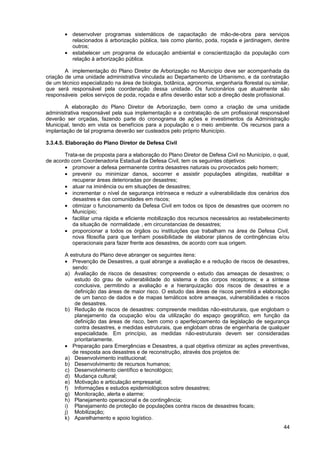 • desenvolver programas sistemáticos de capacitação de mão-de-obra para serviços
         relacionados à arborização pública, tais como plantio, poda, roçada e jardinagem, dentre
         outros;
       • estabelecer um programa de educação ambiental e conscientização da população com
         relação à arborização pública.

        A implementação do Plano Diretor de Arborização no Município deve ser acompanhada da
criação de uma unidade administrativa vinculada ao Departamento de Urbanismo, e da contratação
de um técnico especializado na área de biologia, botânica, agronomia, engenharia florestal ou similar,
que será responsável pela coordenação dessa unidade. Os funcionários que atualmente são
responsáveis pelos serviços de poda, roçada e afins deverão estar sob a direção deste profissional.

        A elaboração do Plano Diretor de Arborização, bem como a criação de uma unidade
administrativa responsável pela sua implementação e a contratação de um profissional responsável
deverão ser orçadas, fazendo parte do cronograma de ações e investimentos da Administração
Municipal, tendo em vista os benefícios para a população e o meio ambiente. Os recursos para a
implantação de tal programa deverão ser custeados pelo próprio Município.

3.3.4.5. Elaboração do Plano Diretor de Defesa Civil

       Trata-se de proposta para a elaboração do Plano Diretor de Defesa Civil no Município, o qual,
de acordo com Coordenadoria Estadual da Defesa Civil, tem os seguintes objetivos:
       • promover a defesa permanente contra desastres naturais ou provocados pelo homem;
       • prevenir ou minimizar danos, socorrer e assistir populações atingidas, reabilitar e
          recuperar áreas deterioradas por desastres;
       • atuar na iminência ou em situações de desastres;
       • incrementar o nível de segurança intrínseca e reduzir a vulnerabilidade dos cenários dos
          desastres e das comunidades em riscos;
       • otimizar o funcionamento da Defesa Civil em todos os tipos de desastres que ocorrem no
          Município;
       • facilitar uma rápida e eficiente mobilização dos recursos necessários ao restabelecimento
          da situação de normalidade , em circunstancias de desastres;
       • proporcionar a todos os órgãos ou instituições que trabalham na área de Defesa Civil,
          nova filosofia para que tenham possibilidade de elaborar planos de contingências e/ou
          operacionais para fazer frente aos desastres, de acordo com sua origem.

       A estrutura do Plano deve abranger os seguintes itens:
       • Prevenção de Desastres, a qual abrange a avaliação e a redução de riscos de desastres,
          sendo:
       a) Avaliação de riscos de desastres: compreende o estudo das ameaças de desastres; o
           estudo do grau de vulnerabilidade do sistema e dos corpos receptores; e a síntese
           conclusiva, permitindo a avaliação e a hierarquização dos riscos de desastres e a
           definição das áreas de maior risco. O estudo das áreas de riscos permitirá a elaboração
           de um banco de dados e de mapas temáticos sobre ameaças, vulnerabilidades e riscos
           de desastres.
       b) Redução de riscos de desastres: compreende medidas não-estruturais, que englobam o
           planejamento da ocupação e/ou da utilização do espaço geográfico, em função da
           definição das áreas de risco, bem como o aperfeiçoamento da legislação de segurança
           contra desastres, e medidas estruturais, que englobam obras de engenharia de qualquer
           especialidade. Em princípio, as medidas não-estruturais devem ser consideradas
           prioritariamente.
       • Preparação para Emergências e Desastres, a qual objetiva otimizar as ações preventivas,
          de resposta aos desastres e de reconstrução, através dos projetos de:
       a) Desenvolvimento institucional;
       b) Desenvolvimento de recursos humanos;
       c) Desenvolvimento científico e tecnológico;
       d) Mudança cultural;
       e) Motivação e articulação empresarial;
       f) Informações e estudos epidemiológicos sobre desastres;
       g) Monitoração, alerta e alarme;
       h) Planejamento operacional e de contingência;
       i) Planejamento de proteção de populações contra riscos de desastres focais;
       j) Mobilização;
       k) Aparelhamento e apoio logístico.
                                                                                                   44
 