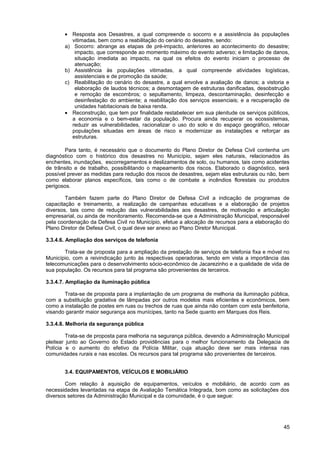 • Resposta aos Desastres, a qual compreende o socorro e a assistência às populações
          vitimadas, bem como a reabilitação do cenário do desastre, sendo:
       a) Socorro: abrange as etapas de pré-impacto, anteriores ao acontecimento do desastre;
           impacto, que corresponde ao momento máximo do evento adverso; e limitação de danos,
           situação imediata ao impacto, na qual os efeitos do evento iniciam o processo de
           atenuação;
       b) Assistência às populações vitimadas, a qual compreende atividades logísticas,
           assistenciais e de promoção da saúde;
       c) Reabilitação do cenário do desastre, a qual envolve a avaliação de danos; a vistoria e
           elaboração de laudos técnicos; a desmontagem de estruturas danificadas, desobstrução
           e remoção de escombros; o sepultamento, limpeza, descontaminação, desinfecção e
           desinfestação do ambiente; a reabilitação dos serviços essenciais; e a recuperação de
           unidades habitacionais de baixa renda.
       • Reconstrução, que tem por finalidade restabelecer em sua plenitude os serviços públicos,
          a economia e o bem-estar da população. Procura ainda recuperar os ecossistemas,
          reduzir as vulnerabilidades, racionalizar o uso do solo e do espaço geográfico, relocar
          populações situadas em áreas de risco e modernizar as instalações e reforçar as
          estruturas.

        Para tanto, é necessário que o documento do Plano Diretor de Defesa Civil contenha um
diagnóstico com o histórico dos desastres no Município, sejam eles naturais, relacionados às
enchentes, inundações, escorregamentos e deslizamentos de solo, ou humanos, tais como acidentes
de trânsito e de trabalho, possibilitando o mapeamento dos riscos. Elaborado o diagnóstico, será
possível prever as medidas para redução dos riscos de desastres, sejam elas estruturais ou não, bem
como elaborar planos específicos, tais como o de combate a incêndios florestais ou produtos
perigosos.

        Também fazem parte do Plano Diretor de Defesa Civil a indicação de programas de
capacitação e treinamento, a realização de campanhas educativas e a elaboração de projetos
diversos, tais como de redução das vulnerabilidades aos desastres, de motivação e articulação
empresarial, ou ainda de monitoramento. Recomenda-se que a Administração Municipal, responsável
pela coordenação da Defesa Civil no Município, efetue a alocação de recursos para a elaboração do
Plano Diretor de Defesa Civil, o qual deve ser anexo ao Plano Diretor Municipal.

3.3.4.6. Ampliação dos serviços de telefonia

       Trata-se de proposta para a ampliação da prestação de serviços de telefonia fixa e móvel no
Município, com a reivindicação junto às respectivas operadoras, tendo em vista a importância das
telecomunicações para o desenvolvimento sócio-econômico de Jacarezinho e a qualidade de vida de
sua população. Os recursos para tal programa são provenientes de terceiros.

3.3.4.7. Ampliação da iluminação pública

       Trata-se de proposta para a implantação de um programa de melhoria da iluminação pública,
com a substituição gradativa de lâmpadas por outros modelos mais eficientes e econômicos, bem
como a instalação de postes em ruas ou trechos de ruas que ainda não contam com esta benfeitoria,
visando garantir maior segurança aos munícipes, tanto na Sede quanto em Marques dos Reis.

3.3.4.8. Melhoria da segurança pública

         Trata-se de proposta para melhoria na segurança pública, devendo a Administração Municipal
pleitear junto ao Governo do Estado providências para o melhor funcionamento da Delegacia de
Polícia e o aumento do efetivo da Polícia Militar, cuja atuação deve ser mais intensa nas
comunidades rurais e nas escolas. Os recursos para tal programa são provenientes de terceiros.


       3.4. EQUIPAMENTOS, VEÍCULOS E MOBILIÁRIO

        Com relação à aquisição de equipamentos, veículos e mobiliário, de acordo com as
necessidades levantadas na etapa de Avaliação Temática Integrada, bom como as solicitações dos
diversos setores da Administração Municipal e da comunidade, é o que segue:




                                                                                                45
 