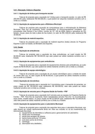 3.4.1. Educação, Cultura e Esportes

3.4.1.1. Aquisição de ônibus para transporte escolar

       Trata-se de proposta para a aquisição de 3 ônibus para o transporte escolar, no valor de R$
200.000,00 cada, totalizando R$ 600.000,00, o qual poderá ser adquirido mediante convênio com a
União ou o Estado.

3.4.1.2. Aquisição de equipamentos para a Biblioteca Municipal

        Trata-se de proposta para aquisição de computadores para a informatização da Biblioteca
Municipal. Para fins de orçamento, foram considerados 15 microcomputadores completos, com
processador Intel Pentium 4 de 2,2Ghz, monitor de 15", HD de 40Gb, leitora e gravadora de CD,
teclado, mouse, placa de rede e placa de fax-modem, no valor de R$ 2.000,00 cada, totalizando R$
30.000,00.

3.4.1.3. Aquisição de material esportivo

       Trata-se de proposta para a aquisição de material esportivo (bolas) através do Programa
Esporte e Lazer na Cidade, do Ministério dos Esportes.

3.4.2. Saúde

3.4.2.1. Aquisição de ambulâncias

        Trata-se de proposta para a aquisição de duas ambulâncias, ao custo orçado de R$
90.000,00 cada, totalizando R$ 180.000,00 cujo valor poderá ser obtido mediante convênio com o
Estado.

3.4.2.2. Aquisição de equipamentos para ambulâncias

       Trata-se de proposta para a aquisição de equipamentos diversos para ambulâncias, ao custo
orçado de R$ 60.000,00, cujo valor poderá ser obtido mediante convênio com a União ou o Estado.

3.4.2.3. Aquisição de equipo odontológico

       Trata-se de proposta para a aquisição de um equipo odontológico para a unidade de saúde
do Jardim São Luiz, no valor orçado de R$ 60.000,00, o qual poderá ser obtido mediante convênio
com a União ou o Estado.

3.4.2.4. Aquisição de microônibus

        Trata-se de proposta para a aquisição de 3 microônibus para o transporte de pacientes, ao
preço orçado de R$ 100.000,00 cada, totalizando R$ 300.000,00, valor este poderá ser obtido
mediante convênio com a União ou o Estado.

3.4.2.5. Aquisição de veículos para o Programa Saúde da Família – PSF

        Trata-se de proposta para a aquisição de 6 veículos para as equipes do Programa Saúde da
Família – PSF. Para fins de orçamento, foram considerados veículos Fiat Uno 1.0, bi-combustível,
duas portas, modelo básico, no preço orçado de R$ 22.000,00 cada, totalizando R$ 132.000,00,00,
valor este poderá ser obtido mediante convênio com a União ou o Estado.

3.4.2.6. Aquisição de equipamentos para o Laboratório Municipal

        Trata-se de proposta para a aquisição dos seguintes itens para o Laboratório Municipal, cujo
valor deverá ser orçado oportunamente tendo em vista sua inclusão no rol de investimentos da
Administração Municipal:
        a) equipamentos de informática e softwares para o gerenciamento do Laboratório;
        b) estufa para microbiologia;
        c) estufa para secagem de vidraria;
        d) banho-maria acima de 110 tubos;
        e) auto-clave acima de 24 litros;
        f) centrífuga;
        g) deionizador e/ou destilador;
                                                                                                 46
 