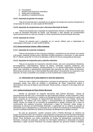 h)   microscópios;
       i)   aparelho para bioquímica automático;
       j)   capela para microbiologia;
       k)   aparelhos e mobiliários diversos.

3.4.2.7. Aquisição de gerador de energia

       Trata-se de proposta para a aquisição de um gerador de energia para suporte emergencial na
conservação de vacinas, ao custo orçado de R$ 8.000,00.

3.4.2.8. Aquisição de equipamentos para a Secretaria Municipal de Saúde

       Trata-se de proposta para a aquisição de equipamentos diversos e material permanente para
a sede da Secretaria Municipal de Saúde, cuja descrição e valor deverão ser providenciados
oportunamente tendo em vista sua inclusão no rol de investimentos da Administração Municipal.

3.4.2.9. Aquisição de veículo

       Trata-se de proposta para a aquisição de um veículo utilitário para a implantação de
malacologia no Município, no valor de R$ 35.000,00.

3.4.3. Desenvolvimento Urbano e Meio Ambiente

3.4.3.1. Aquisição de conjuntos ecológicos

         Trata-se da aquisição de dois conjuntos ecológicos, constituídos de dois tratores com carreta
e 60 lixeiras, mediante convênio entre o Ministério do Meio Ambiente e o Município, no valor total de
R$ 171.000,00, sendo R$ 141.818,18 do Ministério e R$ 29.181,82 de contrapartida do Município.

3.4.3.2. Aquisição de maquinário para a patrulha rodoviária

        Trata-se da aquisição de maquinário rodoviário diverso, tais como escavadeiras hidráulicas,
pá-carregadeiras, motoniveladoras, tratores de esteira, caminhões caçamba, plataforma para
transporte da escavadeira hidráulica, retroescavadeiras 4 x 4 e demais implementos rodoviários, os
quais visam aparelhar o departamento responsável pela execução de obras viárias do Município.
Recomenda-se para tanto que a Administração Municipal efetue o levantamento do maquinário a ser
adquirido, de modo a possibilitar sua inclusão no rol de investimentos e ações prioritários.


       3.5. PROCESSO DE PLANEJAMENTO E GESTÃO MUNICIPAL

        Tendo em vista o objetivo de implementar o processo de planejamento no Município, torna-se
necessário adotar uma série de medidas e providências de ordem institucional, política e
administrativa, para que tal objetivo seja alcançado. Nesse sentido, o seguinte rol de ações deve ser
efetivado.

3.5.1. Institucionalização do Plano Diretor Municipal

         Através da aprovação do presente documento pela Câmara Municipal - depois de
exaustivamente discutido com a comunidade em três Audiências Públicas - ficarão instituídos o Plano
Diretor Municipal de Jacarezinho e o Sistema de Planejamento Municipal de Jacarezinho, sendo este
último composto de um Conselho de Desenvolvimento Municipal e de uma Unidade Técnica de
Planejamento. Tal sistema terá como objetivo o acompanhamento da implementação do Plano
Diretor, através da criação de um processo de planejamento e gestão municipal que, a partir do
conhecimento dos aspectos funcionais, institucionais e legais do Município, possa ensejar a
adequação da estrutura da Administração Municipal, a organização de um sistema de geração de
informações para o planejamento e a construção de um conjunto de indicadores de desempenho que
permita a avaliação sistemática da eficácia do processo de planejamento e gestão municipal.

        No caso de Jacarezinho, constitui consenso entre a Prefeita Municipal, os membros da
Equipe Técnica Municipal e da consultora o aproveitamento da estrutura da atual Secretaria Municipal
de Planejamento para assumir o papel de Unidade Técnica de Planejamento, prevista na Lei do Plano
Diretor. Essa Secretaria, que exerce atualmente as funções de planejamento orçamentário do
Município, condução de pesquisas, produção de informações estatísticas e elaboração de projetos
destinados a captar recursos financeiros nas diversas agências dos governos Federal e Estadual,
                                                                                                   47
 