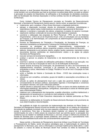 deverá absorver a atual Secretaria Municipal de Desenvolvimento Urbano, passando, com isso, a
contar também com as atribuições que hoje se encontram na esfera desta última, as quais se referem
à aprovação de projetos de loteamentos, de edificações e de localização de atividades produtivas,
além da fiscalização das diversas disposições e normas contidas nas leis de edificações e posturas
do Município.

       Como Unidade Técnica de Planejamento vinculada ao Conselho de Desenvolvimento
Municipal, a Secretaria de Planejamento deverá assumir, dentre outras, as seguintes incumbências:
   • implementar, gerir e atualizar o Plano Diretor Municipal e a legislação pertinente;
   • planejar a organização municipal, através de orientações normativas, metodológicas e
       sistemáticas e aplicar ações modernizadoras na estrutura organizacional do Município;
   • elaborar e coordenar a execução dos planos, programas e projetos do governo municipal,
       objetivando viabilizar a obtenção de recursos dos órgãos federais e estaduais
   • coordenar a elaboração das propostas do Plano Plurianual - PPA, da Lei de Diretrizes
       Orçamentárias - LDO e da Lei do Orçamento Anual - LOA, em articulação com as secretarias
       de Finanças e de Administração, em cumprimento às determinações e propostas do Plano
       Diretor Municipal;
   • fornecer ao Departamento de Tributação e Fiscalização, da Secretaria de Finanças, os
       elementos necessários ao lançamento e cobrança da Contribuição de Melhoria;
   • assessorar as atividades de formulação, desenvolvimento, implementação e
       acompanhamento de políticas, planos, programas, projetos e obras oficiais do Município;
   • elaborar, diretamente ou em parceria, planos, projetos, laudos, pareceres, memoriais e outros
       documentos técnicos pertinentes ao desenvolvimento urbano e às ações da própria
       Secretaria de Planejamento;
   • executar serviços de levantamento topográfico;
   • analisar e aprovar os projetos de loteamentos e de desmembramentos de terrenos no
       Município;
   • examinar e aprovar os projetos de edificações particulares e fiscalizar a sua execução, nos
       termos da Lei de Uso e Ocupação do Solo e da Lei de Edificações do Município;
   • expedir alvarás de licença de construções, de parcelamento do solo e de funcionamento de
       estabelecimentos industriais, comerciais e de prestação de serviços, de vendedores
       ambulantes e outros, relacionados no Código Tributário e na Lei de Uso e Ocupação do Solo
       do Município;
   • emitir a Certidão de Vistoria e Conclusão de Obras - CVCO das construções novas e
       reformadas;
   • articular-se com conselhos, comissões, grupos de trabalho e associações comunitárias e de
       classe;
   • articular as ações de planejamento local com a ação dos governos federal e estadual,
       concessionárias de serviços públicos, associações regionais e microrregionais e consórcios
       de qualquer natureza, dos quais o Município participe;
   • realizar estudos e pesquisas sobre o Município e manter um banco de dados atualizado com
       informações estatísticas, demográficas, cartográficas, urbanísticas e outras de interesse geral
       para a Administração Pública;
   • colaborar com o planejamento dos transportes, a gestão urbanística, a política habitacional, o
       planejamento do saneamento e o controle do meio ambiente no Município;
   • opinar sobre os atos do Poder Executivos relacionados às matérias pertinentes ao Plano
       Diretor;
   • assessorar as deliberações do Conselho de Desenvolvimento Municipal e dar provimento às
       suas determinações e recomendações.

         Na qualidade de órgão de supervisão da implementação das diretrizes do Plano Diretor, a
Secretaria de Planejamento deverá incumbir-se também da montagem de um sistema de indicadores
de evolução da realidade municipal, tanto nos seus aspectos urbanísticos, como agrários, ambientais,
sociais e econômicos. Para isso, a Secretaria deverá implantar um sistema de avaliação das
transformações de curto e médio prazos da conjuntura local, que permita apurar a percepção dos
problemas que se instalam na realidade do Município e, com isso, ensejar a melhoria do processo de
tomada de decisões para a superação desses problemas, bem como para o aproveitamento mais
efetivo das potencialidades locais ainda não convenientemente exploradas.

       Nesse sentido, a Secretaria de Planejamento deverá dar ênfase à sua Divisão de Tecnologia
e Processamento de Dados, sendo tal postura estratégica para a implementação do sistema de
planejamento no Município, pois, como a informação é a principal matéria-prima deste último, o setor
de cadastro e o banco de dados do Município devem ficar contidos na órbita da Secretaria de

                                                                                                   48
 