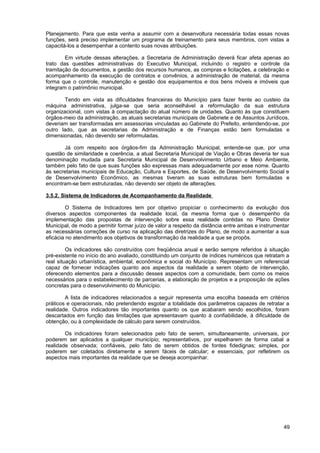 Planejamento. Para que esta venha a assumir com a desenvoltura necessária todas essas novas
funções, será preciso implementar um programa de treinamento para seus membros, com vistas a
capacitá-los a desempenhar a contento suas novas atribuições.

        Em virtude dessas alterações, a Secretaria de Administração deverá ficar afeta apenas ao
trato das questões administrativas do Executivo Municipal, incluindo o registro e controle da
tramitação de documentos, a gestão dos recursos humanos, as compras e licitações, a celebração e
acompanhamento da execução de contratos e convênios, a administração de material, da mesma
forma que o controle, manutenção e gestão dos equipamentos e dos bens móveis e imóveis que
integram o patrimônio municipal.

        Tendo em vista as dificuldades financeiras do Município para fazer frente ao custeio da
máquina administrativa, julga-se que seria aconselhável a reformulação da sua estrutura
organizacional, com vistas à compactação do atual número de unidades. Quanto às que constituem
órgãos-meio da administração, as atuais secretarias municipais de Gabinete e de Assuntos Jurídicos,
deveriam ser transformadas em assessorias vinculadas ao Gabinete do Prefeito, entendendo-se, por
outro lado, que as secretarias de Administração e de Finanças estão bem formuladas e
dimensionadas, não devendo ser reformuladas.

       Já com respeito aos órgãos-fim da Administração Municipal, entende-se que, por uma
questão de similaridade e coerência, a atual Secretaria Municipal de Viação e Obras deveria ter sua
denominação mudada para Secretaria Municipal de Desenvolvimento Urbano e Meio Ambiente,
também pelo fato de que suas funções são expressas mais adequadamente por esse nome. Quanto
às secretarias municipais de Educação, Cultura e Esportes, de Saúde, de Desenvolvimento Social e
de Desenvolvimento Econômico, as mesmas tiveram as suas estruturas bem formuladas e
encontram-se bem estruturadas, não devendo ser objeto de alterações.

3.5.2. Sistema de Indicadores de Acompanhamento da Realidade

         O Sistema de Indicadores tem por objetivo propiciar o conhecimento da evolução dos
diversos aspectos componentes da realidade local, da mesma forma que o desempenho da
implementação das propostas de intervenção sobre essa realidade contidas no Plano Diretor
Municipal, de modo a permitir formar juízo de valor a respeito da distância entre ambas e instrumentar
as necessárias correções de curso na aplicação das diretrizes do Plano, de modo a aumentar a sua
eficácia no atendimento aos objetivos de transformação da realidade a que se propôs.

         Os indicadores são construídos com freqüência anual e serão sempre referidos à situação
pré-existente no início do ano avaliado, constituindo um conjunto de índices numéricos que retratam a
real situação urbanística, ambiental, econômica e social do Município. Representam um referencial
capaz de fornecer indicações quanto aos aspectos da realidade a serem objeto de intervenção,
oferecendo elementos para a discussão desses aspectos com a comunidade, bem como os meios
necessários para o estabelecimento de parcerias, a elaboração de projetos e a proposição de ações
concretas para o desenvolvimento do Município.

        A lista de indicadores relacionados a seguir representa uma escolha baseada em critérios
práticos e operacionais, não pretendendo esgotar a totalidade dos parâmetros capazes de retratar a
realidade. Outros indicadores tão importantes quanto os que acabaram sendo escolhidos, foram
descartados em função das limitações que apresentavam quanto à confiabilidade, à dificuldade de
obtenção, ou à complexidade de cálculo para serem construídos.

        Os indicadores foram selecionados pelo fato de serem, simultaneamente, universais, por
poderem ser aplicados a qualquer município; representativos, por espelharem de forma cabal a
realidade observada; confiáveis, pelo fato de serem obtidos de fontes fidedignas; simples, por
poderem ser coletados diretamente e serem fáceis de calcular; e essenciais, por refletirem os
aspectos mais importantes da realidade que se deseja acompanhar.




                                                                                                   49
 