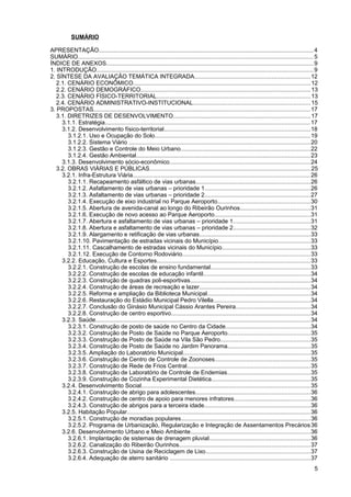 SUMÁRIO

APRESENTAÇÃO.................................................................................................................................. 4
SUMÁRIO............................................................................................................................................... 5
ÍNDICE DE ANEXOS............................................................................................................................. 9
1. INTRODUÇÃO................................................................................................................................... 9
2. SÍNTESE DA AVALIAÇÃO TEMÁTICA INTEGRADA......................................................................12
   2.1. CENÁRIO ECONÔMICO........................................................................................................... 12
   2.2. CENÁRIO DEMOGRÁFICO....................................................................................................... 13
   2.3. CENÁRIO FÍSICO-TERRITORIAL............................................................................................. 13
   2.4. CENÁRIO ADMINISTRATIVO-INSTITUCIONAL.......................................................................15
3. PROPOSTAS................................................................................................................................... 17
   3.1. DIRETRIZES DE DESENVOLVIMENTO...................................................................................17
     3.1.1. Estratégia............................................................................................................................ 17
     3.1.2. Desenvolvimento físico-territorial........................................................................................ 18
        3.1.2.1. Uso e Ocupação do Solo.............................................................................................. 19
        3.1.2.2. Sistema Viário .............................................................................................................. 20
        3.1.2.3. Gestão e Controle do Meio Urbano..............................................................................22
        3.1.2.4. Gestão Ambiental......................................................................................................... 23
     3.1.3. Desenvolvimento sócio-econômico.....................................................................................24
   3.2. OBRAS VIÁRIAS E PÚBLICAS................................................................................................. 25
     3.2.1. Infra-Estrutura Viária........................................................................................................... 26
        3.2.1.1. Recapeamento asfáltico de vias urbanas.....................................................................26
        3.2.1.2. Asfaltamento de vias urbanas – prioridade 1................................................................26
        3.2.1.3. Asfaltamento de vias urbanas – prioridade 2................................................................27
        3.2.1.4. Execução de eixo industrial no Parque Aeroporto........................................................30
        3.2.1.5. Abertura de avenida-canal ao longo do Ribeirão Ourinhos..........................................31
        3.2.1.6. Execução de novo acesso ao Parque Aeroporto..........................................................31
        3.2.1.7. Abertura e asfaltamento de vias urbanas – prioridade 1...............................................31
        3.2.1.8. Abertura e asfaltamento de vias urbanas – prioridade 2...............................................32
        3.2.1.9. Alargamento e retificação de vias urbanas...................................................................33
        3.2.1.10. Pavimentação de estradas vicinais do Município........................................................33
        3.2.1.11. Cascalhamento de estradas vicinais do Município.....................................................33
        3.2.1.12. Execução de Contorno Rodoviário.............................................................................33
     3.2.2. Educação, Cultura e Esportes............................................................................................. 33
        3.2.2.1. Construção de escolas de ensino fundamental............................................................33
        3.2.2.2. Construção de escolas de educação infantil.................................................................34
        3.2.2.3. Construção de quadras poli-esportivas.........................................................................34
        3.2.2.4. Construção de áreas de recreação e lazer...................................................................34
        3.2.2.5. Reforma e ampliação da Biblioteca Municipal..............................................................34
        3.2.2.6. Restauração do Estádio Municipal Pedro Vilella..........................................................34
        3.2.2.7. Conclusão do Ginásio Municipal Cássio Arantes Pereira.............................................34
        3.2.2.8. Construção de centro esportivo....................................................................................34
     3.2.3. Saúde.................................................................................................................................. 34
        3.2.3.1. Construção de posto de saúde no Centro da Cidade...................................................34
        3.2.3.2. Construção de Posto de Saúde no Parque Aeroporto..................................................35
        3.2.3.3. Construção de Posto de Saúde na Vila São Pedro......................................................35
        3.2.3.4. Construção de Posto de Saúde no Jardim Panorama..................................................35
        3.2.3.5. Ampliação do Laboratório Municipal.............................................................................35
        3.2.3.6. Construção de Centro de Controle de Zoonoses..........................................................35
        3.2.3.7. Construção de Rede de Frios Central...........................................................................35
        3.2.3.8. Construção de Laboratório de Controle de Endemias..................................................35
        3.2.3.9. Construção de Cozinha Experimental Dietética............................................................35
     3.2.4. Desenvolvimento Social...................................................................................................... 35
        3.2.4.1. Construção de abrigo para adolescentes.....................................................................36
        3.2.4.2. Construção de centro de apoio para menores infratores..............................................36
        3.2.4.3. Construção de abrigos para a terceira idade................................................................36
     3.2.5. Habitação Popular............................................................................................................... 36
        3.2.5.1. Construção de moradias populares..............................................................................36
        3.2.5.2. Programa de Urbanização, Regularização e Integração de Assentamentos Precários 36
     3.2.6. Desenvolvimento Urbano e Meio Ambiente........................................................................36
        3.2.6.1. Implantação de sistemas de drenagem pluvial.............................................................36
        3.2.6.2. Canalização do Ribeirão Ourinhos...............................................................................37
        3.2.6.3. Construção de Usina de Reciclagem de Lixo...............................................................37
        3.2.6.4. Adequação de aterro sanitário .....................................................................................37
                                                                                                                                                      5
 