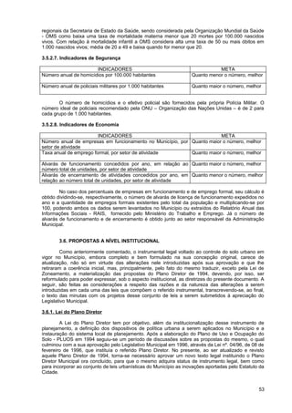 regionais da Secretaria de Estado da Saúde, sendo considerada pela Organização Mundial da Saúde
- OMS como baixa uma taxa de mortalidade materna menor que 20 mortes por 100.000 nascidos
vivos. Com relação à mortalidade infantil a OMS considera alta uma taxa de 50 ou mais óbitos em
1.000 nascidos vivos; média de 20 a 49 e baixa quando for menor que 20.

3.5.2.7. Indicadores de Segurança

                       INDICADORES                                             META
Número anual de homicídios por 100.000 habitantes                   Quanto menor o número, melhor

Número anual de policiais militares por 1.000 habitantes            Quanto maior o número, melhor


       O número de homicídios e o efetivo policial são fornecidos pela própria Polícia Militar. O
número ideal de policiais recomendado pela ONU – Organização das Nações Unidas – é de 2 para
cada grupo de 1.000 habitantes.

3.5.2.8. Indicadores de Economia

                        INDICADORES                                     META
Número anual de empresas em funcionamento no Município, por Quanto maior o número, melhor
setor de atividade
Taxa anual de emprego formal, por setor de atividade        Quanto maior o número, melhor

Alvarás de funcionamento concedidos por ano, em relação ao Quanto maior o número, melhor
número total de unidades, por setor de atividade
Alvarás de encerramento de atividades concedidos por ano, em Quanto menor o número, melhor
relação ao número total de unidades, por setor de atividade

        No caso dos percentuais de empresas em funcionamento e de emprego formal, seu cálculo é
obtido dividindo-se, respectivamente, o número de alvarás de licença de funcionamento expedidos no
ano e a quantidade de empregos formais existentes pelo total da população e multiplicando-se por
100, podendo ambos os dados serem levantados no Município ou extraídos do Relatório Anual das
Informações Sociais - RAIS, fornecido pelo Ministério do Trabalho e Emprego. Já o número de
alvarás de funcionamento e de encerramento é obtido junto ao setor responsável da Administração
Municipal.


        3.6. PROPOSTAS A NÍVEL INSTITUCIONAL

        Como anteriormente comentado, o instrumental legal voltado ao controle do solo urbano em
vigor no Município, embora completo e bem formulado na sua concepção original, carece de
atualização, não só em virtude das alterações nele introduzidas após sua aprovação e que lhe
retiraram a coerência inicial, mas, principalmente, pelo fato do mesmo traduzir, exceto pela Lei de
Zoneamento, a materialização das propostas do Plano Diretor de 1994, devendo, por isso, ser
reformulado para poder expressar, sob o aspecto institucional, as diretrizes do presente documento. A
seguir, são feitas as considerações a respeito das razões e da natureza das alterações a serem
introduzidas em cada uma das leis que compõem o referido instrumental, transcrevendo-se, ao final,
o texto das minutas com os projetos desse conjunto de leis a serem submetidos à apreciação do
Legislativo Municipal.

3.6.1. Lei do Plano Diretor

        A Lei do Plano Diretor tem por objetivo, além da institucionalização desse instrumento de
planejamento, a definição dos dispositivos de política urbana a serem aplicados no Município e a
instauração do sistema local de planejamento. Após a elaboração do Plano de Uso e Ocupação do
Solo - PLUOS em 1994 seguiu-se um período de discussões sobre as propostas do mesmo, o qual
culminou com a sua aprovação pelo Legislativo Municipal em 1996, através da Lei nº. 04/96, de 08 de
fevereiro de 1996, que instituía o referido Plano Diretor. No presente, ao ser atualizado e revisto
aquele Plano Diretor de 1994, torna-se necessário aprovar um novo texto legal instituindo o Plano
Diretor Municipal ora concluído, para que o mesmo adquira status de instrumento legal, bem como
para incorporar ao conjunto de leis urbanísticas do Município as inovações aportadas pelo Estatuto da
Cidade.


                                                                                                  53
 