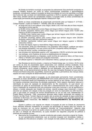 No âmbito do território municipal, as propostas de ordenamento físico-territorial constantes no
presente trabalho levaram em conta os vários condicionantes ambientais e geomorfológicos
existentes, considerando inaptas à ocupação as faixas de proteção em torno de nascentes e ao longo
dos fundos de vale, as áreas com declividades superiores a 30,0% e aquelas sujeitas a alagamento.
Além disso, também devem ser consideradas inaptas à ocupação todas as áreas consideradas de
preservação permanente pela legislação federal e estadual em vigor.

       Dentre as áreas consideradas de preservação permanente pela Lei Federal nº. 4.771/65 -
Código Florestal - e pela Lei Federal nº. 7.803/89, cabe citar as seguintes:
   • ao longo dos rios ou de qualquer curso d'água, desde o seu nível mais alto em faixa marginal,
       cuja largura mínima seja de:
       a) 30,00m (trinta metros) para cursos d'água com largura inferior a 10,00m (dez metros);
       b) 50,00m (cinqüenta metros) para cursos d'água que tenham largura entre 10,00m (dez
       metros) e 50,00m (cinqüenta metros);
       c) 100,00m (cem metros) para cursos d'água que tenham largura entre 50,00m (cinqüenta
       metros) e 200,00m (duzentos metros);
       d) 200,00m (duzentos metros) para cursos d'água que tenham largura entre 200,00m
       (duzentos metros) e 600,00m (seiscentos metros);
       e) 500,00m (quinhentos metros) para cursos d'água com largura superior a 600,00m
       (seiscentos metros).
   • ao redor das lagoas, lagos ou reservatórios d'água naturais ou artificiais;
   • nas nascentes, ainda que intermitentes e nos chamados "olhos d'água", qualquer que seja a
       sua situação topográfica, num raio mínimo de 50,00m (cinqüenta metros) de largura;
   • no topo de morros, montes, montanhas e serras;
   • nas encostas com declividade superior a 45º, equivalente a 100,0% na linha de maior declive;
   • nas restingas, como fixadoras de dunas ou estabilizadoras de mangues;
   • nas bordas dos tabuleiros ou chapadas, a partir da linha de ruptura do relevo, em faixa nunca
       inferior a 100,00m (cem metros) em projeções horizontais;
   • em altitude superior a 1.800,00m (mil e oitocentos metros), qualquer que seja a vegetação.

        Nas florestas de domínio privado, a mesma Lei Federal obriga que, no mínimo, 20,0% (vinte
por cento) da área da propriedade sejam preservados com cobertura arbórea localizada. Essa
reserva legal deverá ser averbada à margem da inscrição de matrícula do imóvel, no registro de
imóveis competente, sendo vedada a alteração de sua destinação, nos casos de transmissão, a
qualquer título, ou de desmembramento da área. No caso das formações florestais em que ocorre o
Pinheiro-do-Paraná (Araucária angustifólia), deverá ser garantida a permanência dos maciços dessa
espécie em boas condições de desenvolvimento e produção.

        Além das áreas inaptas à ocupação, ou de preservação permanente, foram consideradas
relevantes as áreas identificadas pela MINEROPAR como tendo potencial para mineração, cujo uso
poderá ser incentivado desde que respeitadas as normas relativas ao seu manejo, visando minimizar
os impactos ambientais decorrentes da atividade exploratória. Outro aspecto importante refere-se à
delimitação da bacia de captação de abastecimento do Rio Jacarezinho, na qual devem ser
priorizadas as ações de recomposição da mata ciliar e desassoreamento dos cursos d’água, bem
como a realização de campanhas junto aos produtores rurais para minimizar o uso de agrotóxicos e
efetuar o manejo adequado das criações de animais, visando proteger esse manancial, o mesmo
devendo ser adotado com relação à área de proteção em torno do reservatório da UHE Ourinhos,
para a qual existe um conjunto de normas disciplinadoras do uso do solo rural, estabelecidas no
Projeto Básico Ambiental - PBA, previamente aprovado pelos órgãos ambientais dos estados do
Paraná e de São Paulo. Também dignos de registro são os pontos de captação de água subterrânea
existentes no Município, em cujos entornos também devem ser evitados usos agrícolas passíveis de
contaminação desses mananciais. Ver ANEXO I - MACROZONEAMENTO DO MUNICÍPIO DE
JACAREZINHO.

         Quanto à política a ser seguida em relação à ocupação do solo na Cidade de Jacarezinho,
foram definidas diretrizes norteadoras do processo de apropriação do espaço para fins urbanos, as
quais se inscrevem em um marco regulatório chamado de “macrozoneamento”. Segundo esse
referencial, reconhecem-se dentro do quadro urbano de Jacarezinho três situações quanto à ocupação
do solo e à dotação de infra-estrutura, as quais resultam nos seguintes conjuntos de políticas e
diretrizes de ocupação do solo:
     • Macrozona de Consolidação: é aquela constituída pelo projeto urbanístico original da Cidade,
         ou por parcelamentos posteriores, que se encontra ocupada com densidades médias e
         dotada de infra-estrutura completa - com exceção da rede coletora de esgotos - para a qual


                                                                                                    54
 