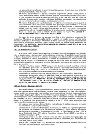 se recomenda a intensificação de seu nível atual de ocupação do solo, caso esse ainda não
        contemple densidades mais elevadas;
    •   Macrozona de Qualificação: é aquela pertencente ao perímetro urbano situada próxima a
        áreas adensadas e dotadas de infra-estrutura, mas que ainda não foi parcelada ou ocupada,
        a qual representa subutilização dessa infra-estrutura e que, por isso, deve ser objeto da
        aplicação de instrumentos previstos no Estatuto da Cidade que induzam compulsoriamente
        ao seu parcelamento, à sua ocupação ou ao seu adensamento;
    •   Macrozona de Expansão: é aquela destinada a receber o acréscimo demográfico, quando a
        área urbanizada atual não puder absorver mais população com qualidade e a custos
        acessíveis, e cuja proposição cumpra o triplo papel de assegurar que o crescimento da
        Cidade ocorra em direção a áreas aptas à urbanização, de servir como redutor de pressões
        especulativas sobre o mercado imobiliário e de sinalizar para a população e os investidores
        locais as áreas para onde a Cidade deverá crescer no futuro. Ver ANEXO II -
        MACROZONEAMENTO DA CIDADE DE JACAREZINHO.

       No caso das áreas urbanas de Marques dos Reis, a área atualmente urbanizada foi
considerada Macrozona de Consolidação, sendo o restante do quadro urbano definido como
Macrozona de Expansão. Com relação à Vila Rural do Bairro Cachoeira, que deverá ser considerada
como área de urbanização específica, todo o quadro urbano foi definido como Macrozona de
Consolidação. Ver ANEXO III - MACROZONEAMENTO DE MARQUES DOS REIS E DA VILA
RURAL DO BAIRRO CACHOEIRA.

3.6.2. Lei do Perímetro Urbano

        A lei do perímetro urbano delimita as zonas urbanas do Município, estabelecendo a distinção
entre as áreas urbanas e as rurais, para efeitos tributários, fundiários e de gestão territorial. Segundo
os ditames da autonomia municipal, as primeiras ficam sob a competência institucional e tributária do
Município, enquanto as últimas inscrevem-se na esfera de competência da União quanto aos
aspectos fiscal e fundiário, colocando-se sob a égide de ambos os níveis de governo, de forma
compartilhada, para efeito de organização territorial. As propostas com relação aos perímetros urbano
são as que seguem:
    • redução em 7,8% da área de 1.784,4ha do perímetro da sede municipal, situando-o em torno
        de 1.645,6ha o qual deverá ser suficiente para absorver a expansão urbana no futuro e, ao
        mesmo tempo, assegurar a coesão, a funcionalidade e a economicidade da malha urbana,
        com o necessário respeito às características do meio ambiente;
    • manutenção do perímetro urbano de Marque Reis com a sua configuração e área atuais;
    • manutenção do perímetro urbano da Vila Rural, tendo em vista tratar-se de uma área de
        urbanização específica, cujos lotes se destinam à moradia e ao cultivo e criação por parte de
        seus proprietários. Ver ANEXO VII - MAPA DO PERÍMETRO URBANO DA CIDADE DE
        JACAREZINHO e ANEXO VIII - MAPA DO PERÍMETRO URBANO DE MARQUES DOS
        REIS E DA VILA RURAL DO BAIRRO CACHOEIRA.

3.6.3. Lei de Uso e Ocupação do Solo

        Esta lei estabelece a organização funcional do território do Município, com a aglutinação de
usos afins e separação de usos conflitantes, mediante o seu zoneamento por usos predominantes,
levando também em consideração a sua interface com o meio ambiente visando à preservação deste
e à valorização da paisagem urbana. Tem por finalidade, ainda, disciplinar a relação das edificações
com os respectivos lotes, com os logradouros públicos, com as edificações vizinhas e com as zonas a
que pertencem, de modo a assegurar o bem estar comum e a qualidade do espaço construído da
cidade. A lei municipal que regulamenta tal matéria é a Lei n°. 05/96, cujas alterações mais
importantes são aquelas propostas a seguir:
    • introduzir no texto e anexos da referida lei a materialização do partido urbanístico formulado
        no item relativo à Organização Territorial;
    • estabelecer um escalonamento das zonas residenciais, de modo a que haja correlação entre
        os gradientes de infra-estrutura e de densidade demográfica, sendo definidas, em ordem
        decrescente de densidade, a Zona Comercial Um - ZC1, a Zona Residencial Três - ZR3, a
        Zona Residencial Dois - ZR2, a Zona Especial de Interesse Social - ZEIS e, por último, a
        Zona Residencial Um - ZR1;
    • restringir as zonas do tipo ZR1 a alguns bairros da cidade que concentram populações de
        classes sociais mais elevadas, a exemplo do bairro Nova Jacarezinho, ou a loteamentos de
        chácaras, como o Jardim Paraíso;
    • criar a Zona Comercial Dois - ZC2, representada pelos lotes lindeiros à rodovia BR-153 no
        trecho em que esta tangencia o perímetro urbano;
                                                                                                      55
 
