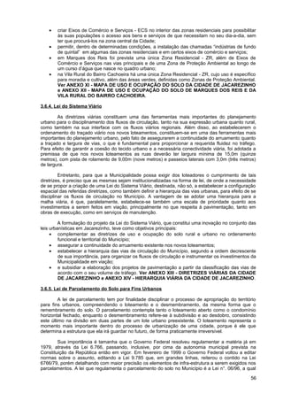 •   criar Eixos de Comércio e Serviços - ECS no interior das zonas residenciais para possibilitar
        às suas populações o acesso aos bens e serviços de que necessitam no seu dia-a-dia, sem
        ter que procurá-los na zona central da Cidade;
    •   permitir, dentro de determinadas condições, a instalação das chamadas “indústrias de fundo
        de quintal” em algumas das zonas residenciais e em certos eixos de comércio e serviços;
    •   em Marques dos Reis foi prevista uma única Zona Residencial - ZR, além de Eixos de
        Comércio e Serviços nas vias principais e de uma Zona de Proteção Ambiental ao longo de
        um curso d’água que nasce no quadro urbano;
    •   na Vila Rural do Bairro Cachoeira há uma única Zona Residencial - ZR, cujo uso é específico
        para moradia e cultivo, além das áreas verdes, definidas como Zonas de Proteção Ambiental.
        Ver ANEXO XI - MAPA DE USO E OCUPAÇÃO DO SOLO DA CIDADE DE JACAREZINHO
        e ANEXO XII - MAPA DE USO E OCUPAÇÃO DO SOLO DE MARQUES DOS REIS E DA
        VILA RURAL DO BAIRRO CACHOEIRA.

3.6.4. Lei do Sistema Viário

        As diretrizes viárias constituem uma das ferramentas mais importantes do planejamento
urbano para o disciplinamento dos fluxos de circulação, tanto na sua expressão urbana quanto rural,
como também na sua interface com os fluxos viários regionais. Além disso, ao estabelecerem o
ordenamento do traçado viário nos novos loteamentos, constituem-se em uma das ferramentas mais
importantes do planejamento urbano, pelo fato de assegurarem a continuidade do arruamento quanto
a traçado e largura de vias, o que é fundamental para proporcionar a requerida fluidez no tráfego.
Para efeito de garantir a coesão do tecido urbano e a necessária conectividade viária, foi adotada a
premissa de que nos novos loteamentos as ruas deverão ter largura mínima de 15,0m (quinze
metros), com pista de rolamento de 9,00m (nove metros) e passeios laterais com 3,0m (três metros)
de largura.

         Entretanto, para que a Municipalidade possa exigir dos loteadores o cumprimento de tais
diretrizes, é preciso que as mesmas sejam institucionalizadas na forma de lei, de onde a necessidade
de se propor a criação de uma Lei do Sistema Viário, destinada, não só, a estabelecer a configuração
espacial das referidas diretrizes, como também definir a hierarquia das vias urbanas, para efeito de se
disciplinar os fluxos de circulação no Município. A vantagem de se adotar uma hierarquia para a
malha viária, é que, paralelamente, estabelece-se também uma escala de prioridade quanto aos
investimentos a serem feitos em viação, principalmente no que respeita à pavimentação, tanto em
obras de execução, como em serviços de manutenção.

         A formulação do projeto da Lei do Sistema Viário, que constitui uma inovação no conjunto das
leis urbanísticas em Jacarezinho, teve como objetivos principais:
     • complementar as diretrizes de uso e ocupação do solo rural e urbano no ordenamento
         funcional e territorial do Município;
     • assegurar a continuidade do arruamento existente nos novos loteamentos;
     • estabelecer a hierarquia das vias de circulação do Município, segundo a ordem decrescente
         de sua importância, para organizar os fluxos de circulação e instrumentar os investimentos da
         Municipalidade em viação;
     • e subsidiar a elaboração dos projetos de pavimentação a partir da classificação das vias de
         acordo com o seu volume de tráfego. Ver ANEXO XIII - DIRETRIZES VIÁRIAS DA CIDADE
         DE JACAREZINHO e ANEXO XIV - HIERARQUIA VIÁRIA DA CIDADE DE JACAREZINHO.

3.6.5. Lei de Parcelamento do Solo para Fins Urbanos

         A lei de parcelamento tem por finalidade disciplinar o processo de apropriação do território
para fins urbanos, compreendendo o loteamento e o desmembramento, da mesma forma que o
remembramento do solo. O parcelamento contempla tanto o loteamento aberto como o condomínio
horizontal fechado, enquanto o desmembramento refere-se à subdivisão e ao desdobro, consistindo
este último na divisão em duas partes de um lote urbano preexistente. O loteamento representa o
momento mais importante dentro do processo de urbanização de uma cidade, porque é ele que
determina a estrutura que ela irá guardar no futuro, de forma praticamente irreversível.

        Sua importância é tamanha que o Governo Federal resolveu regulamentar a matéria já em
1979, através da Lei 6.766, passando, inclusive, por cima da autonomia municipal prevista na
Constituição da República então em vigor. Em fevereiro de 1999 o Governo Federal voltou a editar
normas sobre o assunto, editando a Lei 9.785 que, em grandes linhas, reiterou o contido na Lei
6766/79, porém detalhando com maior precisão os elementos de infra-estrutura a serem exigidos nos
parcelamentos. A lei que regulamenta o parcelamento do solo no Município é a Lei n°. 06/96, a qual

                                                                                                    56
 