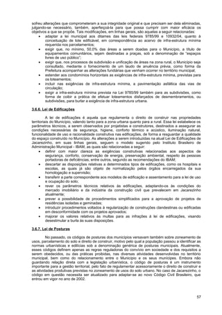 sofreu alterações que comprometeram a sua integridade original e que precisam ser dela eliminadas,
julgando-se necessário, também, aperfeiçoá-la para que possa cumprir com maior eficácia os
objetivos a que se propõe. Tais modificações, em linhas gerais, são aquelas a seguir relacionadas:
    • adaptar a lei municipal aos ditames das leis federais 9785/99 e 10932/04, quanto à
        conceituação de lote edificável, em correspondência ao acervo de infra-estrutura mínima
        requerida nos parcelamentos;
    • exigir que, no mínimo, 50,0% das áreas a serem doadas para o Município, a título de
        equipamentos comunitários, sejam destinadas a praças, sob a denominação de “espaços
        livres de uso público”;
    • exigir que, nos processos de subdivisão e unificação de áreas na zona rural, o Município seja
        consultado, mediante o fornecimento de um laudo de anuência prévia, como forma da
        Prefeitura acompanhar as alterações fundiárias que venham ocorrer no território municipal;
    • estender aos condomínios horizontais as exigências de infra-estrutura mínima, previstas para
        os loteamentos;
    • incluir nas exigências de infra-estrutura mínima, a pavimentação asfáltica das vias de
        circulação;
    • exigir a infra-estrutura mínima prevista na Lei 9785/99 também para as subdivisões, como
        forma de coibir a prática de efetuar loteamentos disfarçados de desmembramentos, ou
        subdivisões, para burlar a exigência de infra-estrutura urbana.

3.6.6. Lei de Edificações

          A lei de edificações é aquela que regulamenta o direito de construir nas propriedades
territoriais do Município, valendo tanto para a zona urbana quanto para a rural. Essa lei estabelece os
parâmetros técnicos, a serem observados por projetistas e construtores, destinados a assegurar as
condições necessárias de segurança, higiene, conforto térmico e acústico, iluminação natural,
funcionalidade de uso e racionalidade construtiva nas edificações, de forma a resguardar a qualidade
do espaço construído no Município. As alterações a serem introduzidas na atual Lei de Edificações de
Jacarezinho, em suas linhas gerais, seguem o modelo sugerido pelo Instituto Brasileiro de
Administração Municipal - IBAM, as quais são relacionadas a seguir:
     • definir com maior clareza as exigências construtivas relacionadas aos aspectos de
          segurança, conforto, conservação de energia, preservação ambiental, respeito às pessoas
          portadoras de deficiências, entre outros, segundo as recomendações do IBAM;
     • descartar as disposições relativas a determinados tipos de edificações, como os hospitais e
          escolas, as quais já são objeto de normalização pelos órgãos encarregados da sua
          homologação e supervisão;
     • transferir a parte correspondente aos modelos de edificação e assentamento para a lei de uso
          e ocupação do solo;
     • rever os parâmetros técnicos relativos às edificações, adaptando-os às condições do
          mercado imobiliário e da indústria da construção civil que prevalecem em Jacarezinho
          atualmente;
     • prever a possibilidade de procedimentos simplificados para a aprovação de projetos de
          residências isoladas e geminadas;
     • introduzir procedimentos voltados à regularização de construções clandestinas ou edificadas
          em desconformidade com os projetos aprovados;
     • majorar os valores relativos às multas para as infrações à lei de edificações, visando
          desestimular a burla às suas disposições.

3.6.7. Lei de Posturas

         No passado, os códigos de posturas dos municípios versavam também sobre zoneamento de
usos, parcelamento do solo e direito de construir, motivo pelo qual a população passou a identificar as
normas urbanísticas e edilícias sob a denominação genérica de posturas municipais. Atualmente,
esses códigos definem apenas as regras reguladoras do convívio em sociedade e dos requisitos a
serem obedecidos, ou das práticas proibidas, nas diversas atividades desenvolvidas no território
municipal, bem como do relacionamento entre o Município e os seus munícipes. Embora não
guardando relação direta com a legislação urbanística, o código de posturas é um instrumento
importante para a gestão territorial, pelo fato de regulamentar acessoriamente o direito de construir e
as atividades produtivas previstas no zoneamento de usos do solo urbano. No caso de Jacarezinho, o
código em questão necessita ser atualizado para adaptar-se ao novo Código Civil Brasileiro, que
entrou em vigor no ano de 2002.



                                                                                                    57
 