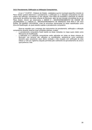 3.6.8. Parcelamento, Edificação ou Utilização Compulsórios

       A Lei n.º 10.257/01 - Estatuto da Cidade - estabelece que lei municipal específica incluída no
Plano Diretor poderá determinar o parcelamento, a edificação ou a utilização compulsórios do solo
urbano não edificado, subutilizado ou não utilizado. Para efeito de possibilitar a aplicação do referido
instrumento de política nas áreas urbanas do Município, além da sua inclusão na proposta da Lei do
Plano Diretor, devem ser observados o ANEXO II - MACROZONEAMENTO DA CIDADE DE
JACAREZINHO e o ANEXO III - MACROZONEAMENTO DE MARQUES DOS REIS E DA VILA
RURAL DO BAIRRO CACHOEIRA, onde se encontram demarcadas as áreas classificadas como
Zona de Qualificação, as quais estarão sujeitas a parcelamento compulsório.

       Deve-se ressaltar que o emprego dos instrumentos de parcelamento, edificação e utilização
compulsórios deverão observar duas condições distintas, a saber:
   - o parcelamento compulsório ficará restrito às áreas indicadas no mapa supra citado como
       Macrozona de Qualificação;
   - a edificação ou a utilização compulsórias serão aplicadas em todas as áreas urbanas do
       Município, nos terrenos não utilizados ou subutilizados, adotando-se como parâmetro
       decisório para caracterizar essa última condição o lote ocupado com edificação de área
       inferior a 1/20 (um vigésimo) daquela permitida pelo coeficiente de aproveitamento da zona à
       qual pertence o lote.




                                                                                                     58
 
